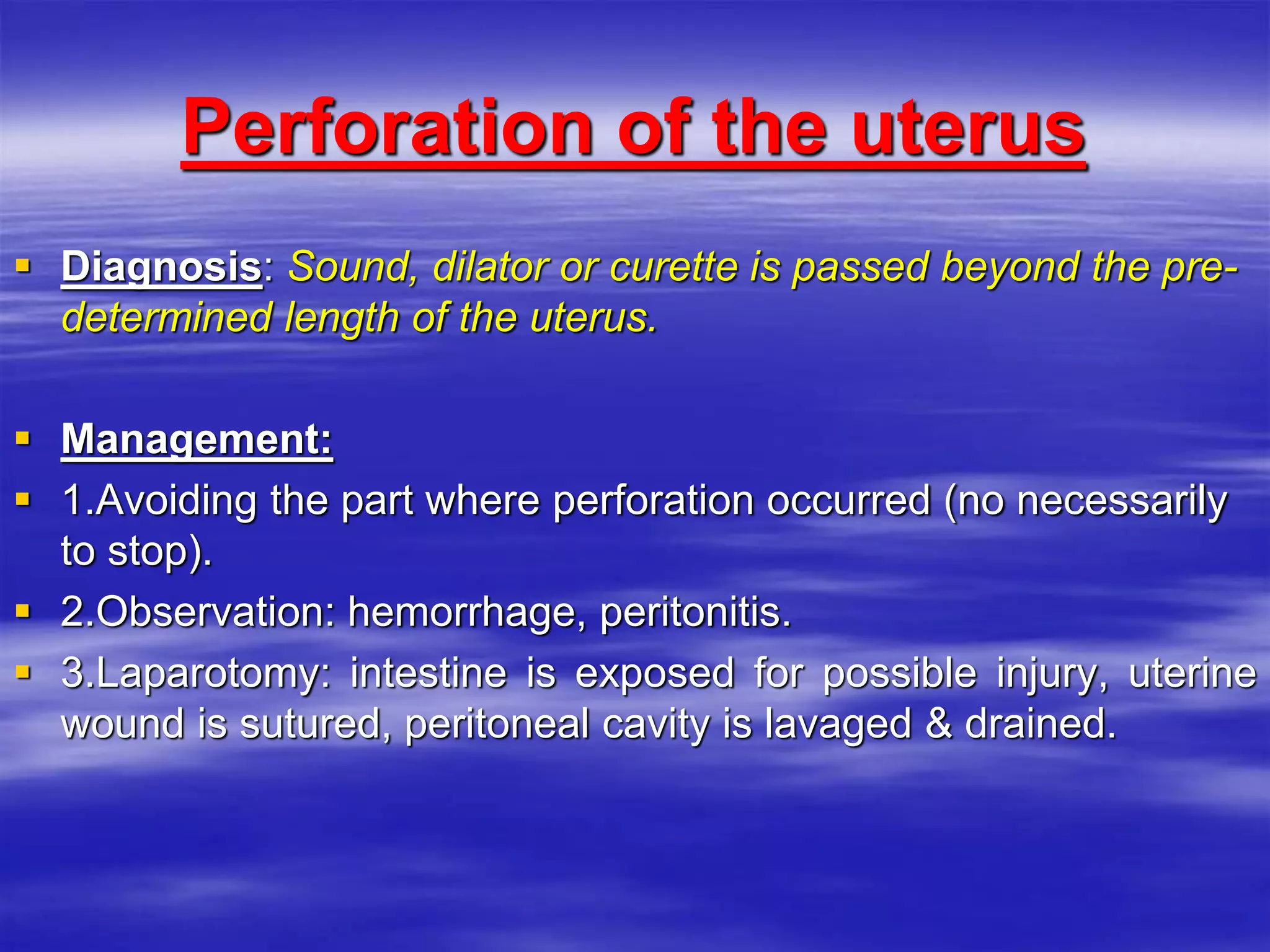 Perforation of the uterus
 Diagnosis: Sound, dilator or curette is passed beyond the pre-
determined length of the uterus.
 Management:
 1.Avoiding the part where perforation occurred (no necessarily
to stop).
 2.Observation: hemorrhage, peritonitis.
 3.Laparotomy: intestine is exposed for possible injury, uterine
wound is sutured, peritoneal cavity is lavaged & drained.
 