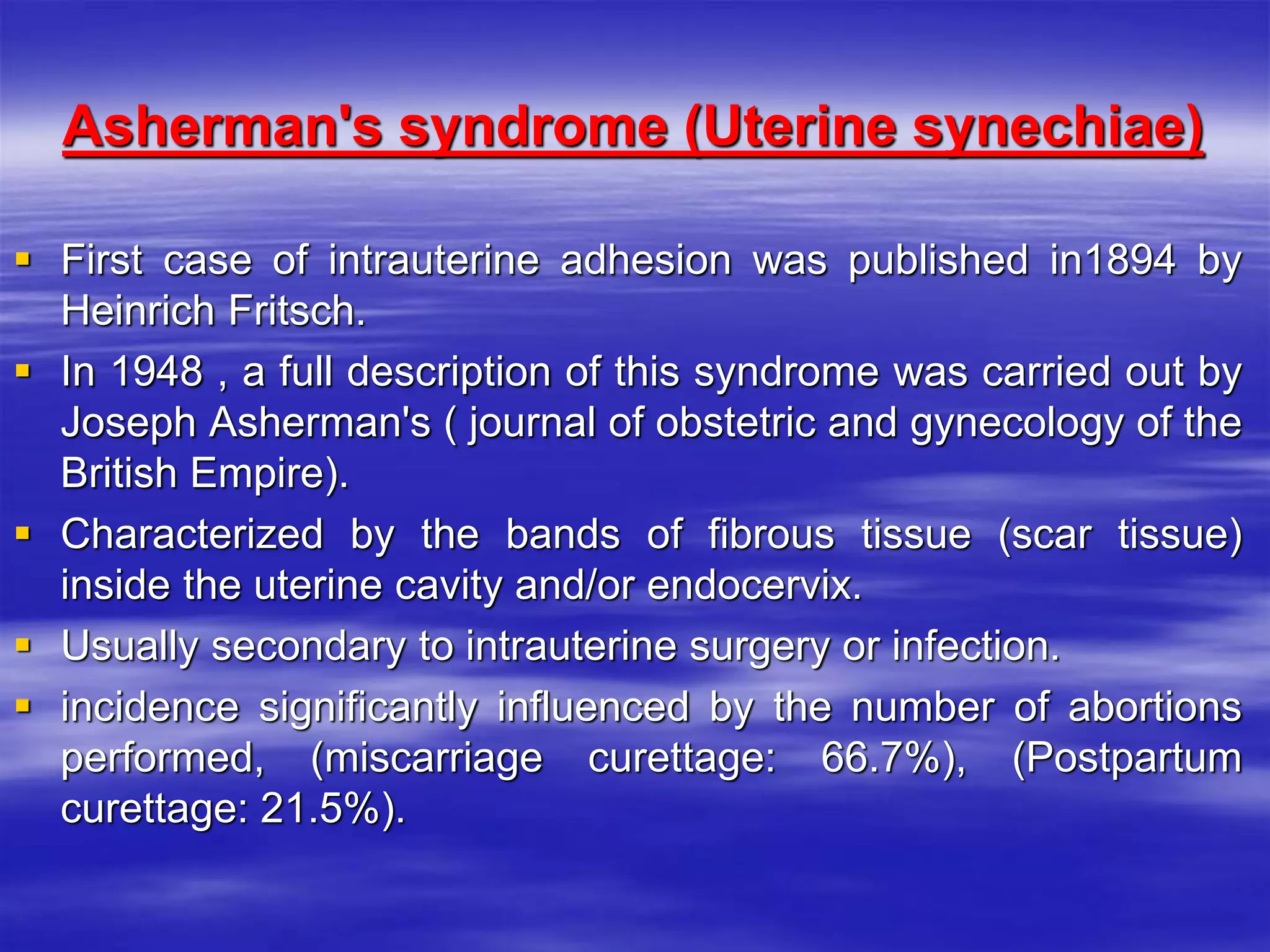 Asherman's syndrome (Uterine synechiae)
 First case of intrauterine adhesion was published in1894 by
Heinrich Fritsch.
 In 1948 , a full description of this syndrome was carried out by
Joseph Asherman's ( journal of obstetric and gynecology of the
British Empire).
 Characterized by the bands of fibrous tissue (scar tissue)
inside the uterine cavity and/or endocervix.
 Usually secondary to intrauterine surgery or infection.
 incidence significantly influenced by the number of abortions
performed, (miscarriage curettage: 66.7%), (Postpartum
curettage: 21.5%).
 