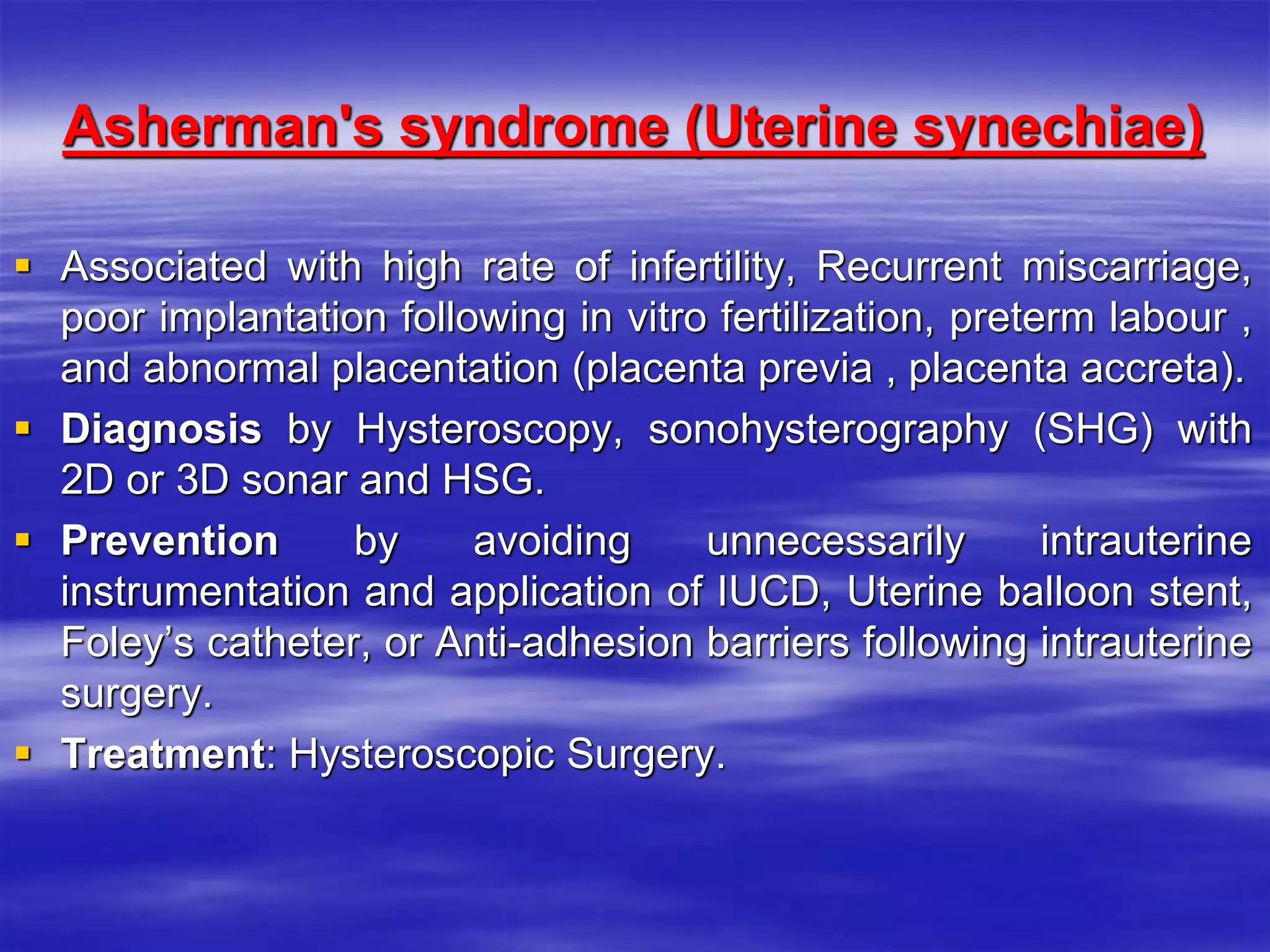 Asherman's syndrome (Uterine synechiae)
 Associated with high rate of infertility, Recurrent miscarriage,
poor implantation following in vitro fertilization, preterm labour ,
and abnormal placentation (placenta previa , placenta accreta).
 Diagnosis by Hysteroscopy, sonohysterography (SHG) with
2D or 3D sonar and HSG.
 Prevention by avoiding unnecessarily intrauterine
instrumentation and application of IUCD, Uterine balloon stent,
Foley’s catheter, or Anti-adhesion barriers following intrauterine
surgery.
 Treatment: Hysteroscopic Surgery.
 