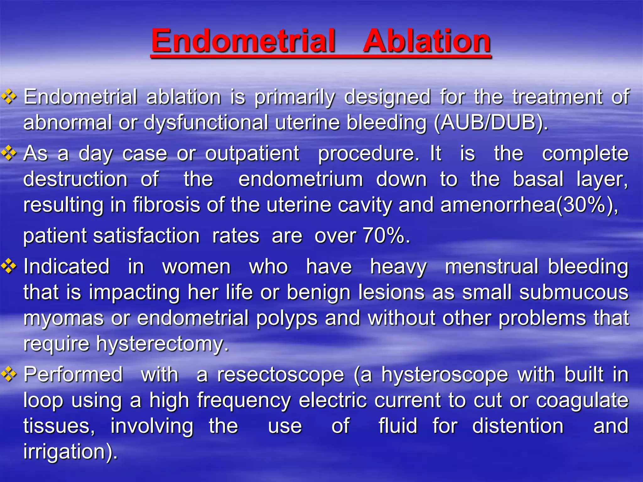 Endometrial Ablation
 Endometrial ablation is primarily designed for the treatment of
abnormal or dysfunctional uterine bleeding (AUB/DUB).
 As a day case or outpatient procedure. It is the complete
destruction of the endometrium down to the basal layer,
resulting in fibrosis of the uterine cavity and amenorrhea(30%),
patient satisfaction rates are over 70%.
 Indicated in women who have heavy menstrual bleeding
that is impacting her life or benign lesions as small submucous
myomas or endometrial polyps and without other problems that
require hysterectomy.
 Performed with a resectoscope (a hysteroscope with built in
loop using a high frequency electric current to cut or coagulate
tissues, involving the use of fluid for distention and
irrigation).
 