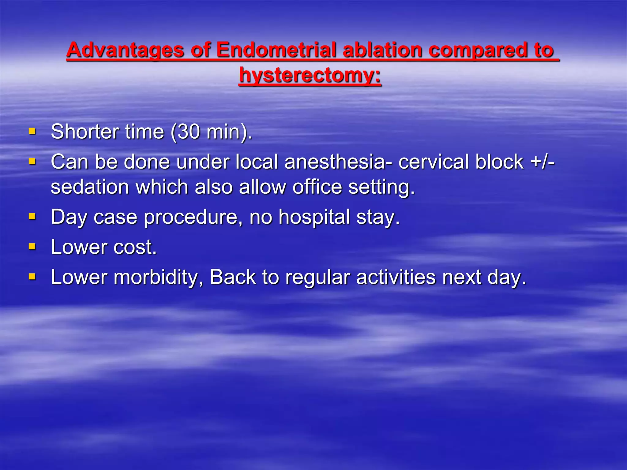 Advantages of Endometrial ablation compared to
hysterectomy:
 Shorter time (30 min).
 Can be done under local anesthesia- cervical block +/-
sedation which also allow office setting.
 Day case procedure, no hospital stay.
 Lower cost.
 Lower morbidity, Back to regular activities next day.
 