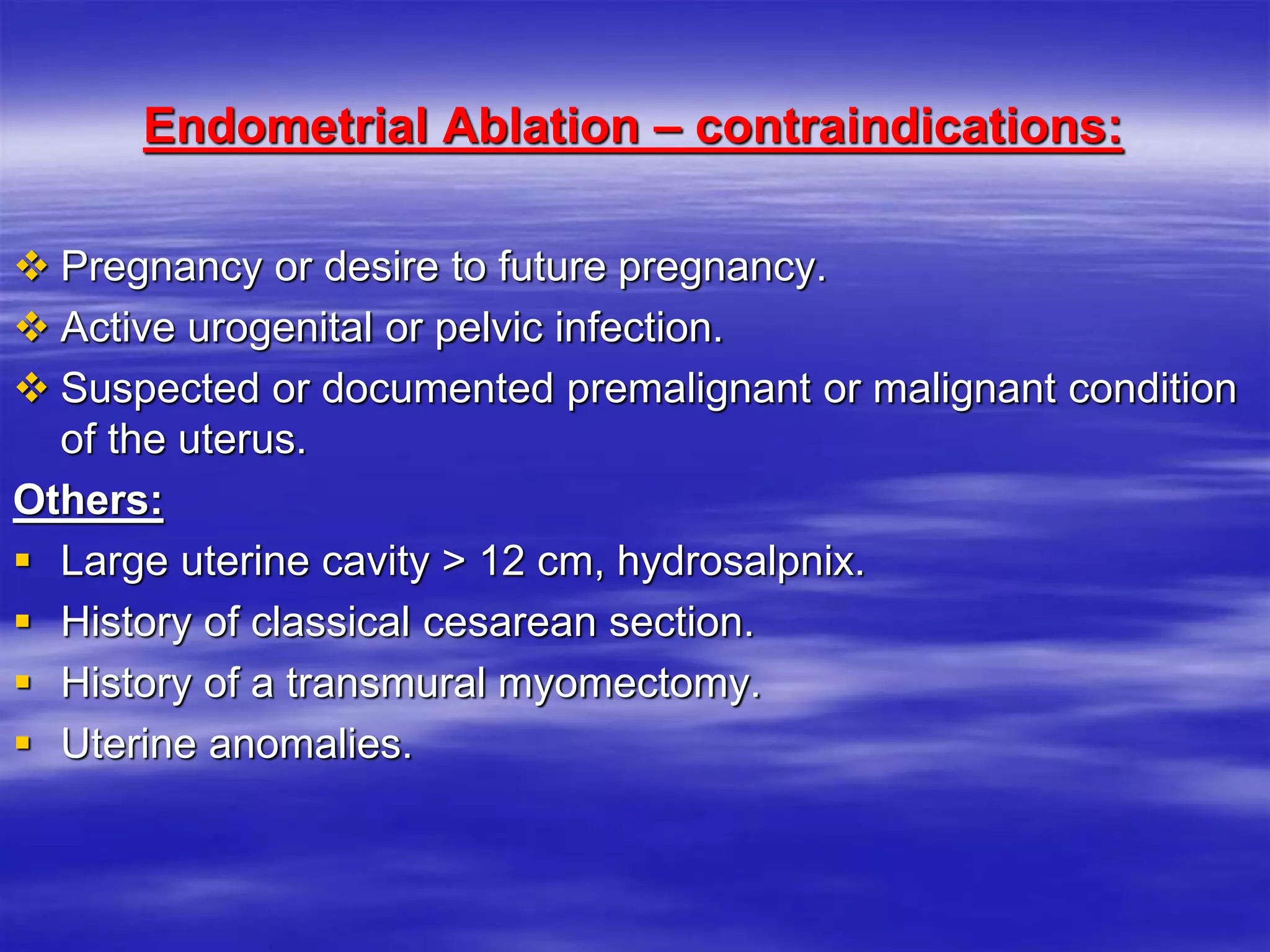 Endometrial Ablation – contraindications:
 Pregnancy or desire to future pregnancy.
 Active urogenital or pelvic infection.
 Suspected or documented premalignant or malignant condition
of the uterus.
Others:
 Large uterine cavity > 12 cm, hydrosalpnix.
 History of classical cesarean section.
 History of a transmural myomectomy.
 Uterine anomalies.
 