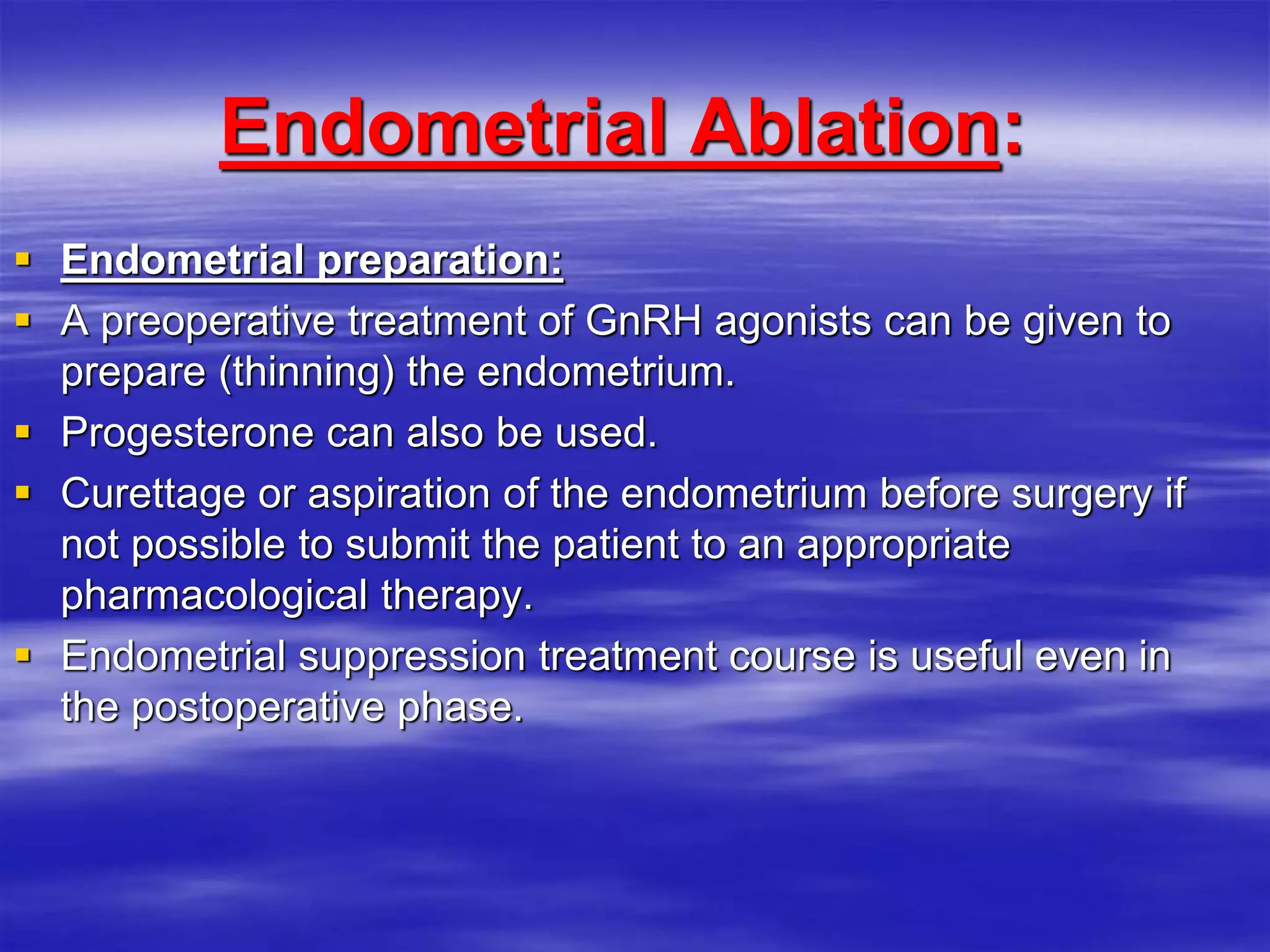 :Endometrial Ablation
 Endometrial preparation:
 A preoperative treatment of GnRH agonists can be given to
prepare (thinning) the endometrium.
 Progesterone can also be used.
 Curettage or aspiration of the endometrium before surgery if
not possible to submit the patient to an appropriate
pharmacological therapy.
 Endometrial suppression treatment course is useful even in
the postoperative phase.
 