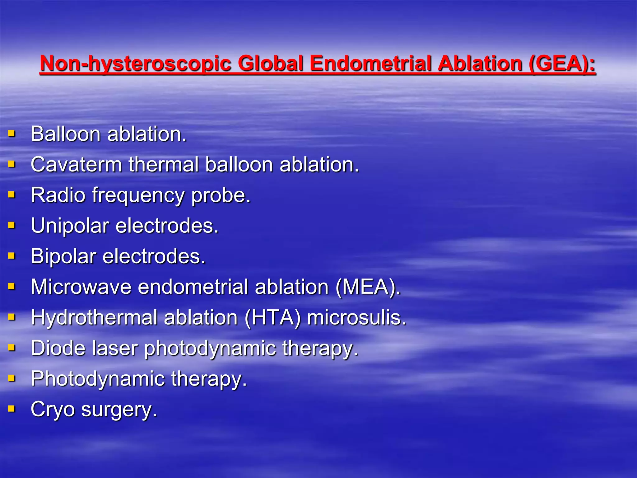 Non-hysteroscopic Global Endometrial Ablation (GEA):
 Balloon ablation.
 Cavaterm thermal balloon ablation.
 Radio frequency probe.
 Unipolar electrodes.
 Bipolar electrodes.
 Microwave endometrial ablation (MEA).
 Hydrothermal ablation (HTA) microsulis.
 Diode laser photodynamic therapy.
 Photodynamic therapy.
 Cryo surgery.
 