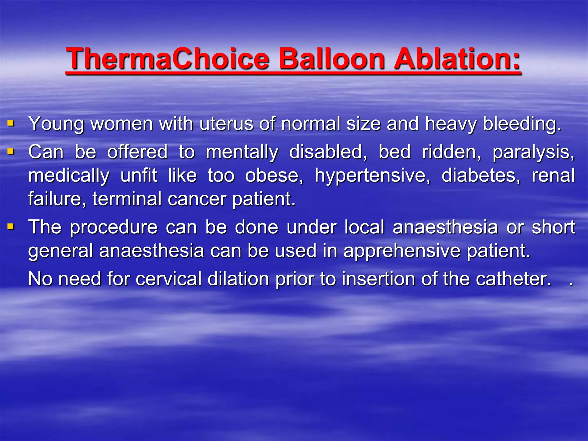 ThermaChoice Balloon Ablation:
 Young women with uterus of normal size and heavy bleeding.
 Can be offered to mentally disabled, bed ridden, paralysis,
medically unfit like too obese, hypertensive, diabetes, renal
failure, terminal cancer patient.
 The procedure can be done under local anaesthesia or short
general anaesthesia can be used in apprehensive patient.
No need for cervical dilation prior to insertion of the catheter. .
 
