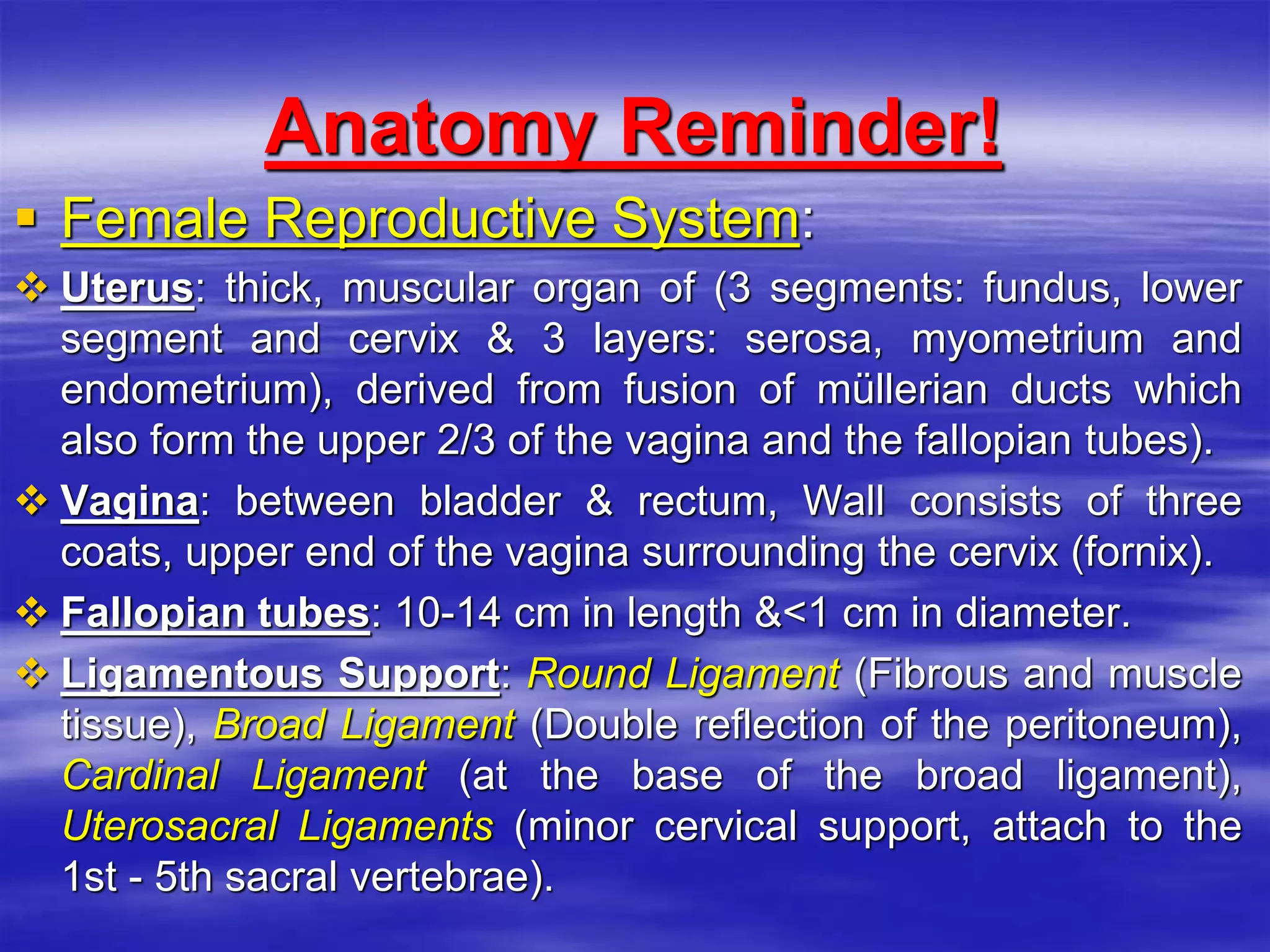 Anatomy Reminder!
 Female Reproductive System:
 Uterus: thick, muscular organ of (3 segments: fundus, lower
segment and cervix & 3 layers: serosa, myometrium and
endometrium), derived from fusion of müllerian ducts which
also form the upper 2/3 of the vagina and the fallopian tubes).
 Vagina: between bladder & rectum, Wall consists of three
coats, upper end of the vagina surrounding the cervix (fornix).
 Fallopian tubes: 10-14 cm in length &<1 cm in diameter.
 Ligamentous Support: Round Ligament (Fibrous and muscle
tissue), Broad Ligament (Double reflection of the peritoneum),
Cardinal Ligament (at the base of the broad ligament),
Uterosacral Ligaments (minor cervical support, attach to the
1st - 5th sacral vertebrae).
 