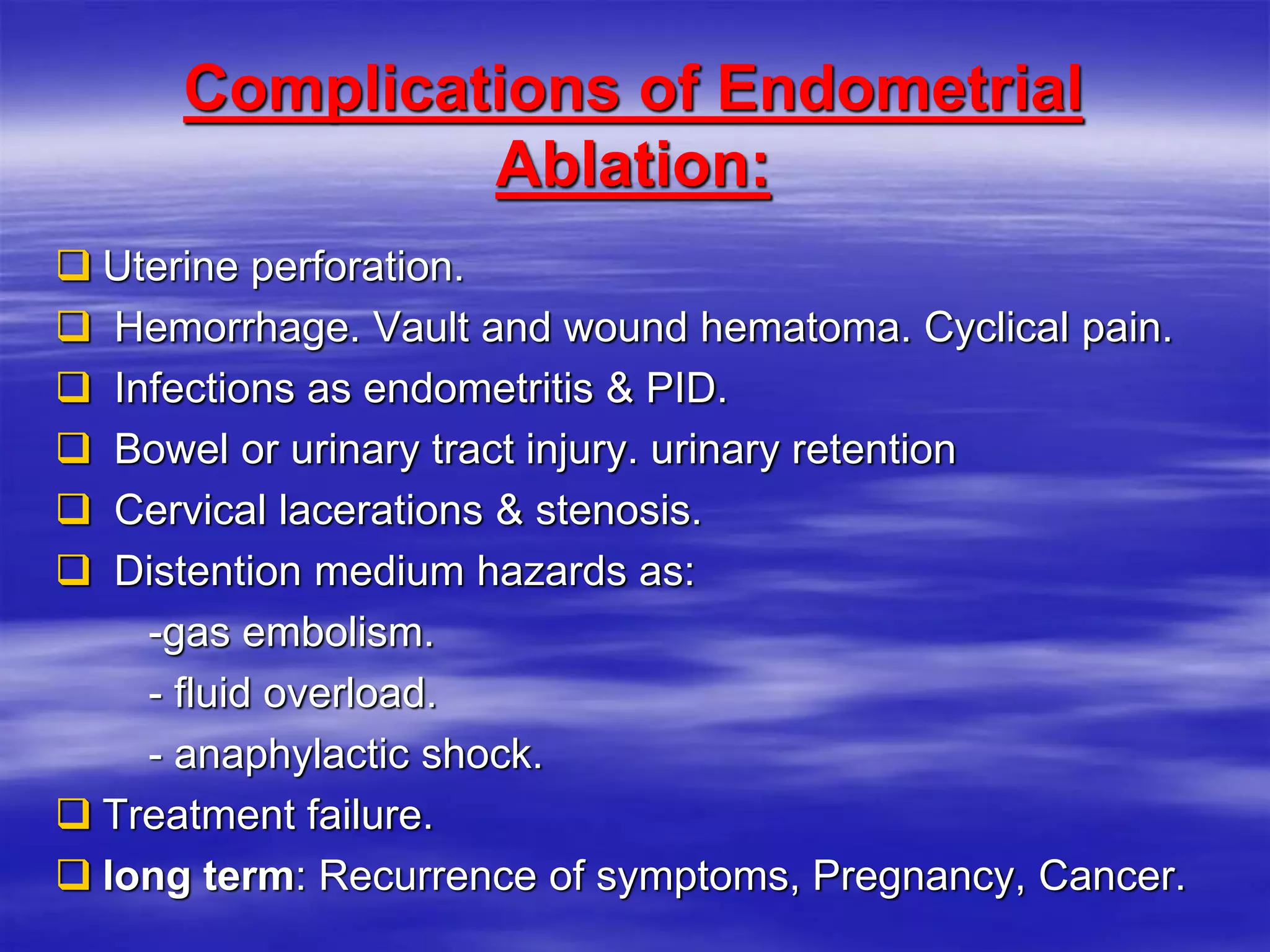 Complications of Endometrial
Ablation:
 Uterine perforation.
 Hemorrhage. Vault and wound hematoma. Cyclical pain.
 Infections as endometritis & PID.
 Bowel or urinary tract injury. urinary retention
 Cervical lacerations & stenosis.
 Distention medium hazards as:
-gas embolism.
- fluid overload.
- anaphylactic shock.
 Treatment failure.
 long term: Recurrence of symptoms, Pregnancy, Cancer.
 