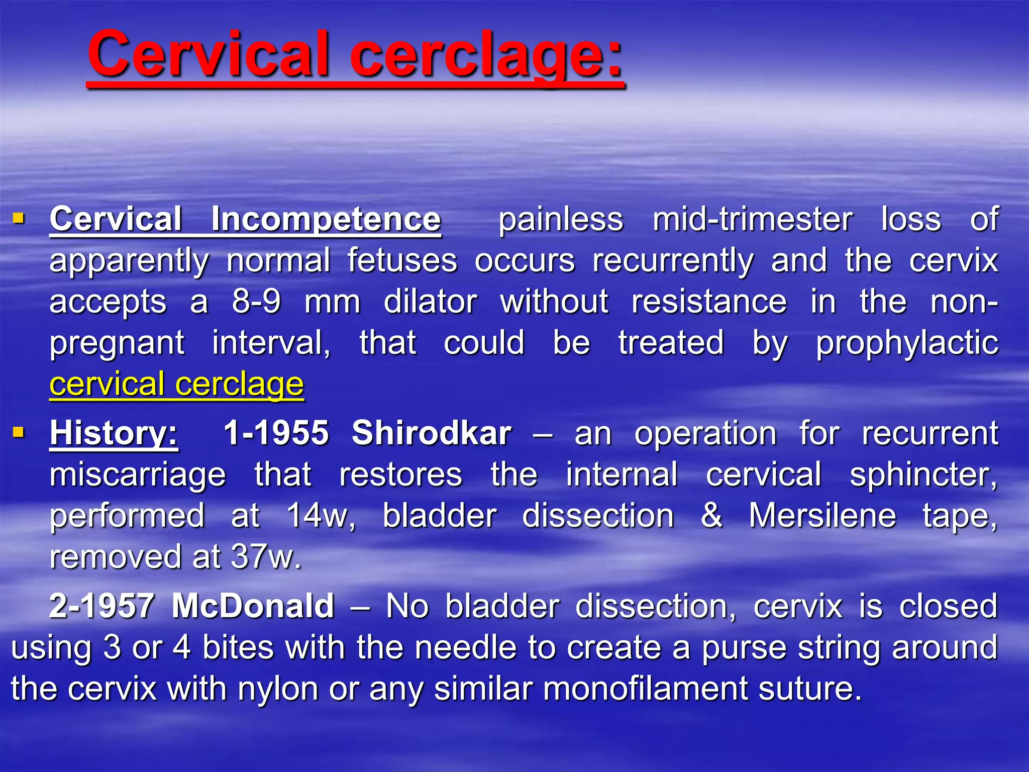 Cervical cerclage:
 Cervical Incompetence painless mid-trimester loss of
apparently normal fetuses occurs recurrently and the cervix
accepts a 8-9 mm dilator without resistance in the non-
pregnant interval, that could be treated by prophylactic
cervical cerclage
 History: 1-1955 Shirodkar – an operation for recurrent
miscarriage that restores the internal cervical sphincter,
performed at 14w, bladder dissection & Mersilene tape,
removed at 37w.
2-1957 McDonald – No bladder dissection, cervix is closed
using 3 or 4 bites with the needle to create a purse string around
the cervix with nylon or any similar monofilament suture.
 