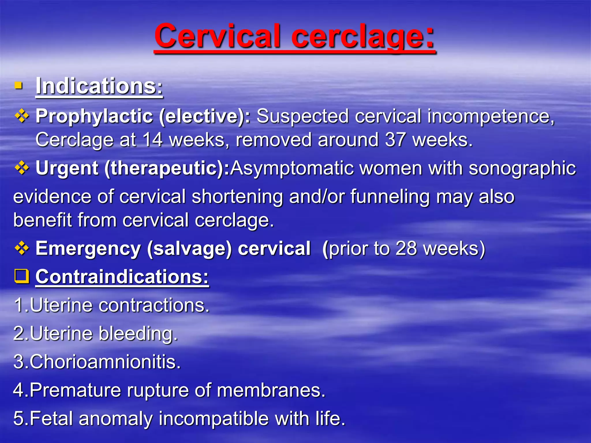 Cervical cerclage:
 Indications:
 Prophylactic (elective): Suspected cervical incompetence,
Cerclage at 14 weeks, removed around 37 weeks.
 Urgent (therapeutic):Asymptomatic women with sonographic
evidence of cervical shortening and/or funneling may also
benefit from cervical cerclage.
 Emergency (salvage) cervical (prior to 28 weeks)
 Contraindications:
1.Uterine contractions.
2.Uterine bleeding.
3.Chorioamnionitis.
4.Premature rupture of membranes.
5.Fetal anomaly incompatible with life.
 