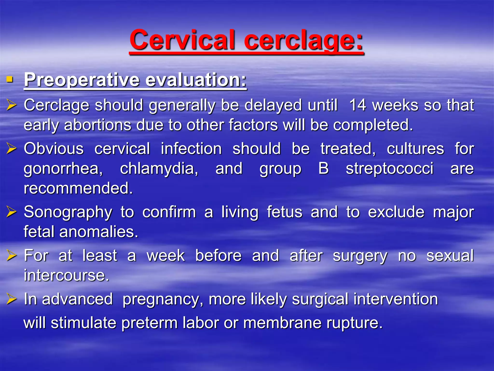 Cervical cerclage:
 Preoperative evaluation:
 Cerclage should generally be delayed until 14 weeks so that
early abortions due to other factors will be completed.
 Obvious cervical infection should be treated, cultures for
gonorrhea, chlamydia, and group B streptococci are
recommended.
 Sonography to confirm a living fetus and to exclude major
fetal anomalies.
 For at least a week before and after surgery no sexual
intercourse.
 In advanced pregnancy, more likely surgical intervention
will stimulate preterm labor or membrane rupture.
 