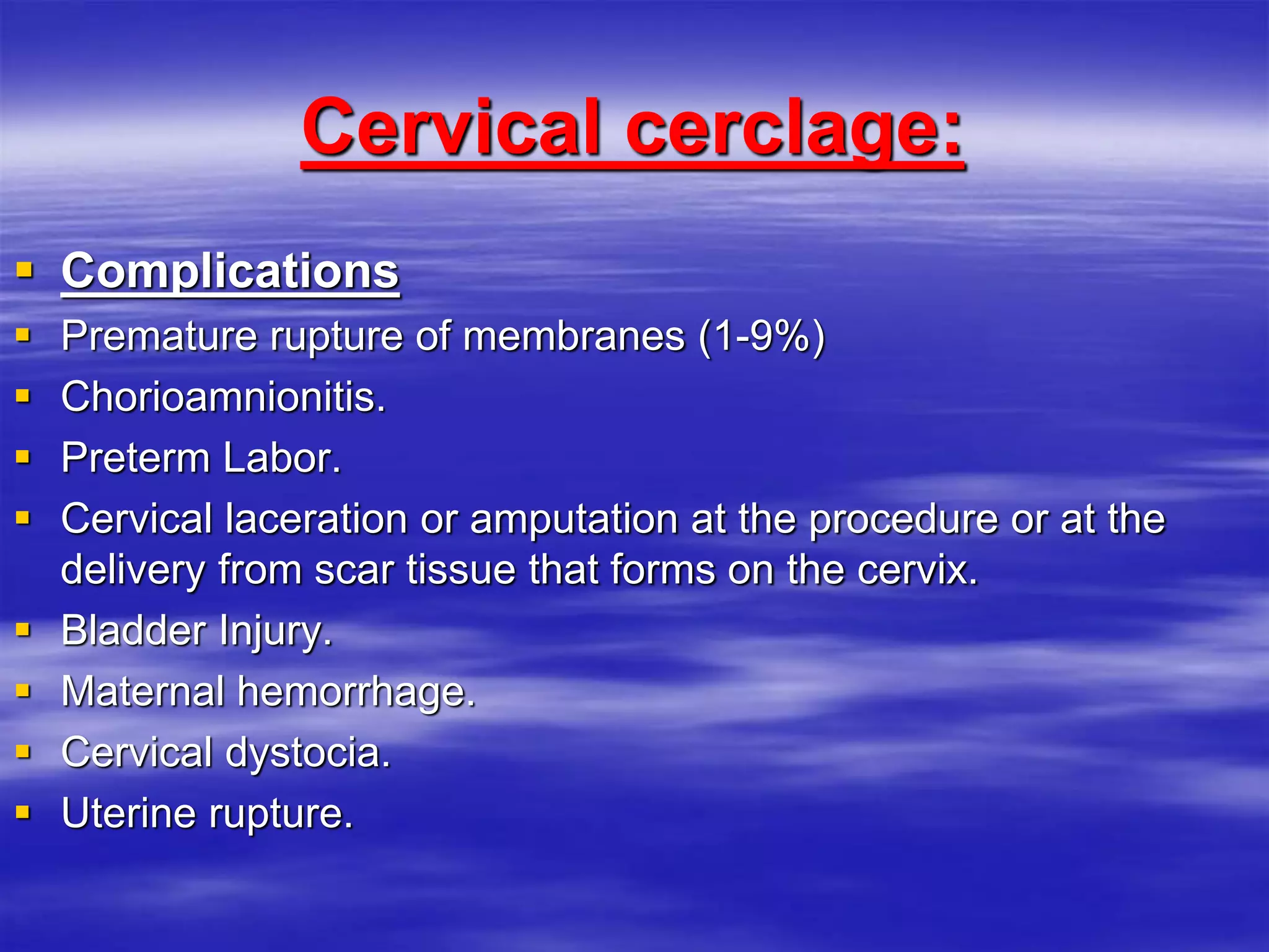 Cervical cerclage:
 Complications
 Premature rupture of membranes (1-9%)
 Chorioamnionitis.
 Preterm Labor.
 Cervical laceration or amputation at the procedure or at the
delivery from scar tissue that forms on the cervix.
 Bladder Injury.
 Maternal hemorrhage.
 Cervical dystocia.
 Uterine rupture.
 