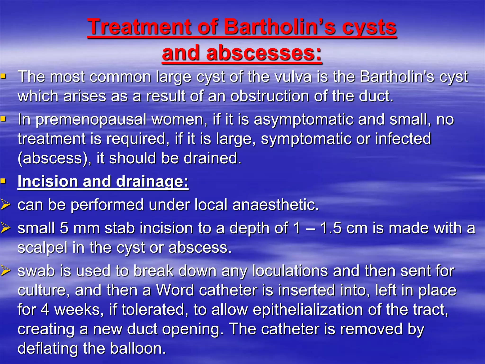 Treatment of Bartholin’s cysts
and abscesses:
 The most common large cyst of the vulva is the Bartholin's cyst
which arises as a result of an obstruction of the duct.
 In premenopausal women, if it is asymptomatic and small, no
treatment is required, if it is large, symptomatic or infected
(abscess), it should be drained.
 Incision and drainage:
 can be performed under local anaesthetic.
 small 5 mm stab incision to a depth of 1 – 1.5 cm is made with a
scalpel in the cyst or abscess.
 swab is used to break down any loculations and then sent for
culture, and then a Word catheter is inserted into, left in place
for 4 weeks, if tolerated, to allow epithelialization of the tract,
creating a new duct opening. The catheter is removed by
deflating the balloon.
 