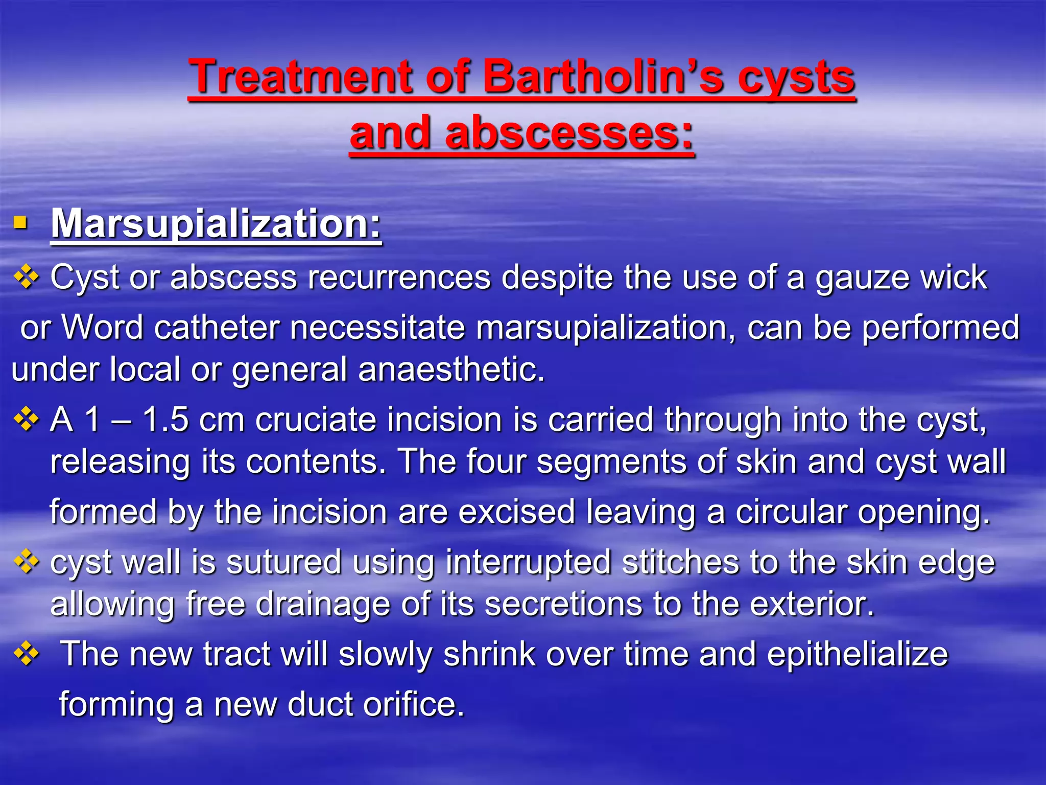 Treatment of Bartholin’s cysts
and abscesses:
 Marsupialization:
 Cyst or abscess recurrences despite the use of a gauze wick
or Word catheter necessitate marsupialization, can be performed
under local or general anaesthetic.
 A 1 – 1.5 cm cruciate incision is carried through into the cyst,
releasing its contents. The four segments of skin and cyst wall
formed by the incision are excised leaving a circular opening.
 cyst wall is sutured using interrupted stitches to the skin edge
allowing free drainage of its secretions to the exterior.
 The new tract will slowly shrink over time and epithelialize
forming a new duct orifice.
 