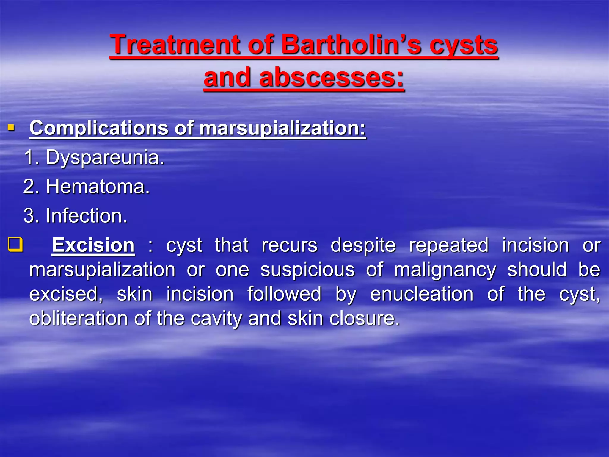 Treatment of Bartholin’s cysts
and abscesses:
 Complications of marsupialization:
1. Dyspareunia.
2. Hematoma.
3. Infection.
 Excision : cyst that recurs despite repeated incision or
marsupialization or one suspicious of malignancy should be
excised, skin incision followed by enucleation of the cyst,
obliteration of the cavity and skin closure.
 