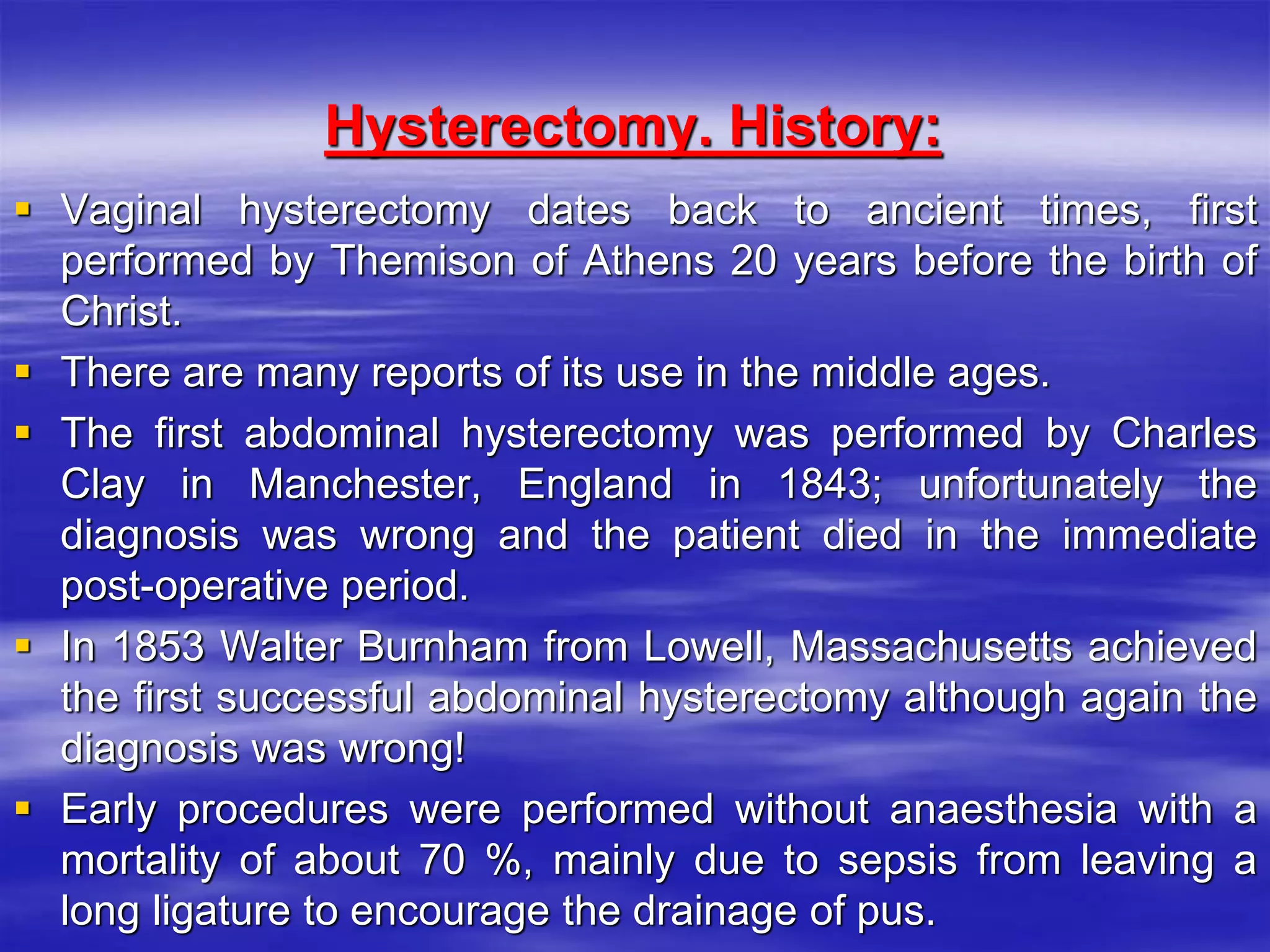 Hysterectomy. History:
 Vaginal hysterectomy dates back to ancient times, first
performed by Themison of Athens 20 years before the birth of
Christ.
 There are many reports of its use in the middle ages.
 The first abdominal hysterectomy was performed by Charles
Clay in Manchester, England in 1843; unfortunately the
diagnosis was wrong and the patient died in the immediate
post-operative period.
 In 1853 Walter Burnham from Lowell, Massachusetts achieved
the first successful abdominal hysterectomy although again the
diagnosis was wrong!
 Early procedures were performed without anaesthesia with a
mortality of about 70 %, mainly due to sepsis from leaving a
long ligature to encourage the drainage of pus.
 