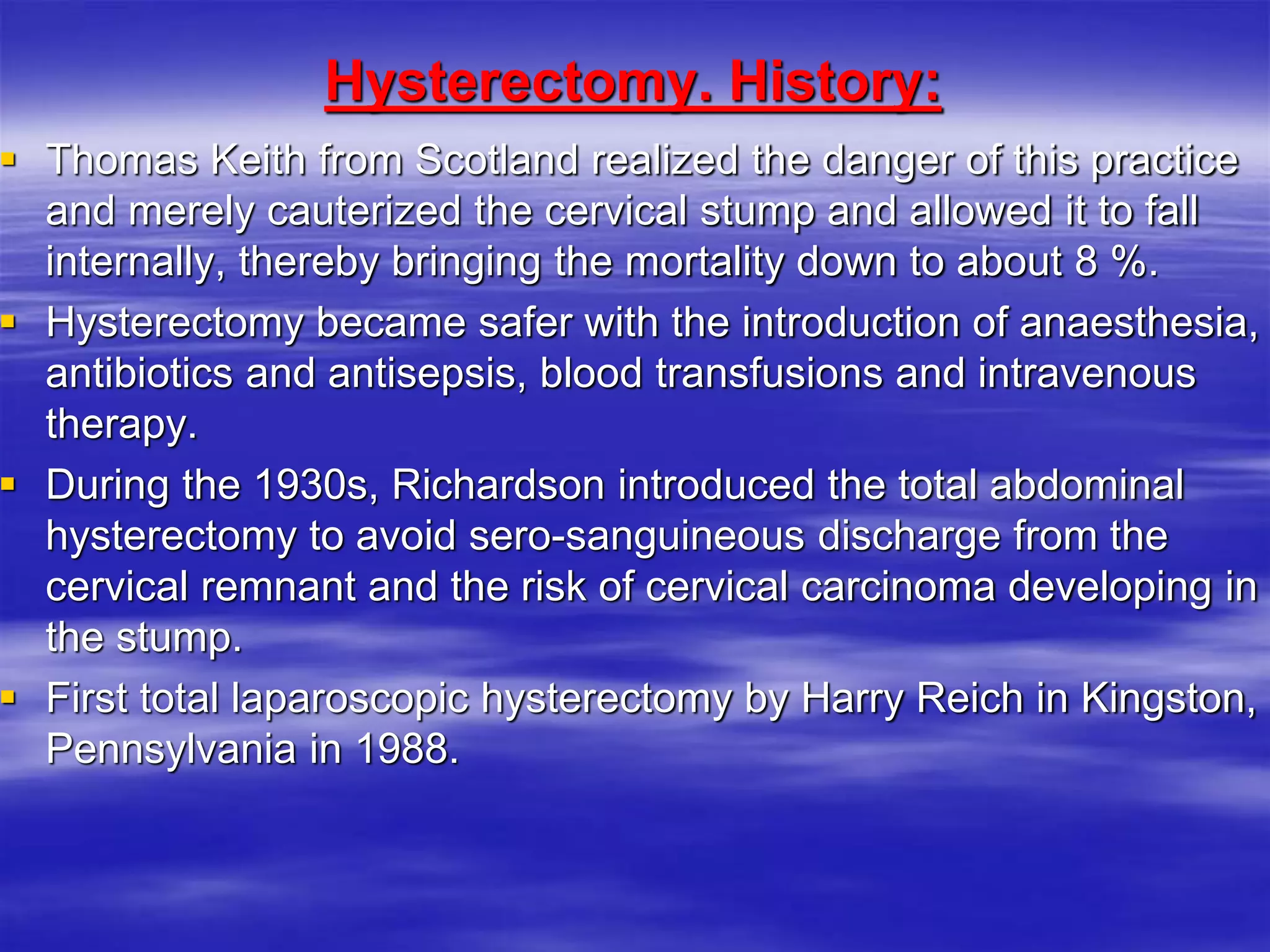 Hysterectomy. History:
 Thomas Keith from Scotland realized the danger of this practice
and merely cauterized the cervical stump and allowed it to fall
internally, thereby bringing the mortality down to about 8 %.
 Hysterectomy became safer with the introduction of anaesthesia,
antibiotics and antisepsis, blood transfusions and intravenous
therapy.
 During the 1930s, Richardson introduced the total abdominal
hysterectomy to avoid sero-sanguineous discharge from the
cervical remnant and the risk of cervical carcinoma developing in
the stump.
 First total laparoscopic hysterectomy by Harry Reich in Kingston,
Pennsylvania in 1988.
 