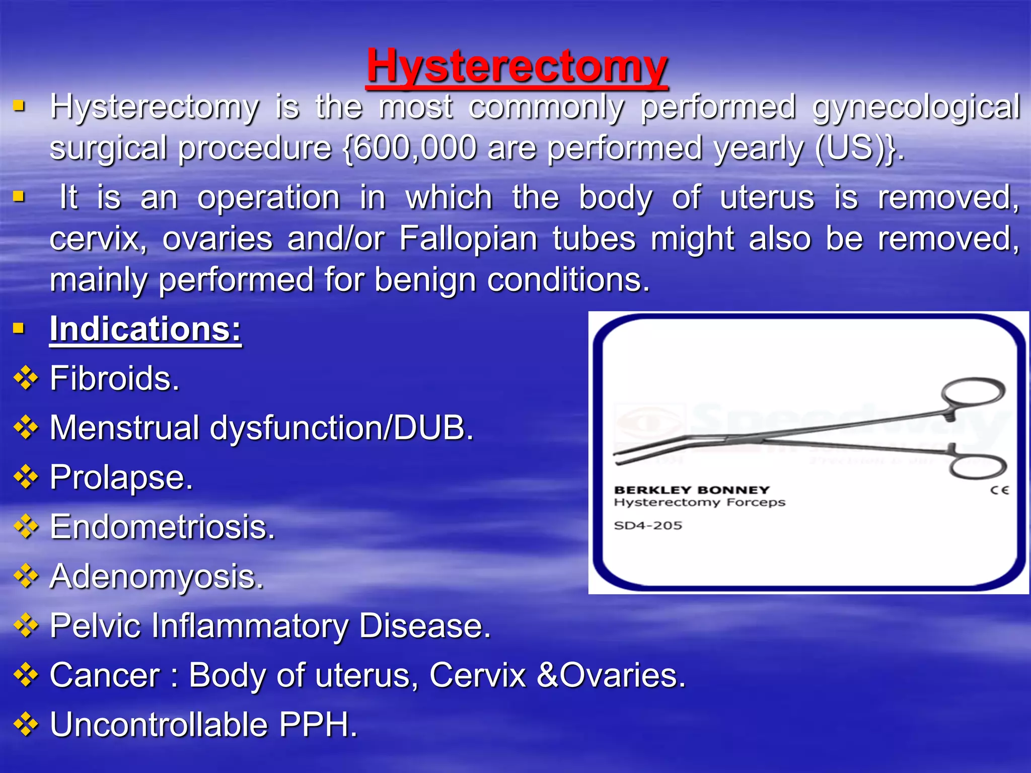 Hysterectomy
 Hysterectomy is the most commonly performed gynecological
surgical procedure {600,000 are performed yearly (US)}.
 It is an operation in which the body of uterus is removed,
cervix, ovaries and/or Fallopian tubes might also be removed,
mainly performed for benign conditions.
 Indications:
 Fibroids.
 Menstrual dysfunction/DUB.
 Prolapse.
 Endometriosis.
 Adenomyosis.
 Pelvic Inflammatory Disease.
 Cancer : Body of uterus, Cervix &Ovaries.
 Uncontrollable PPH.
 