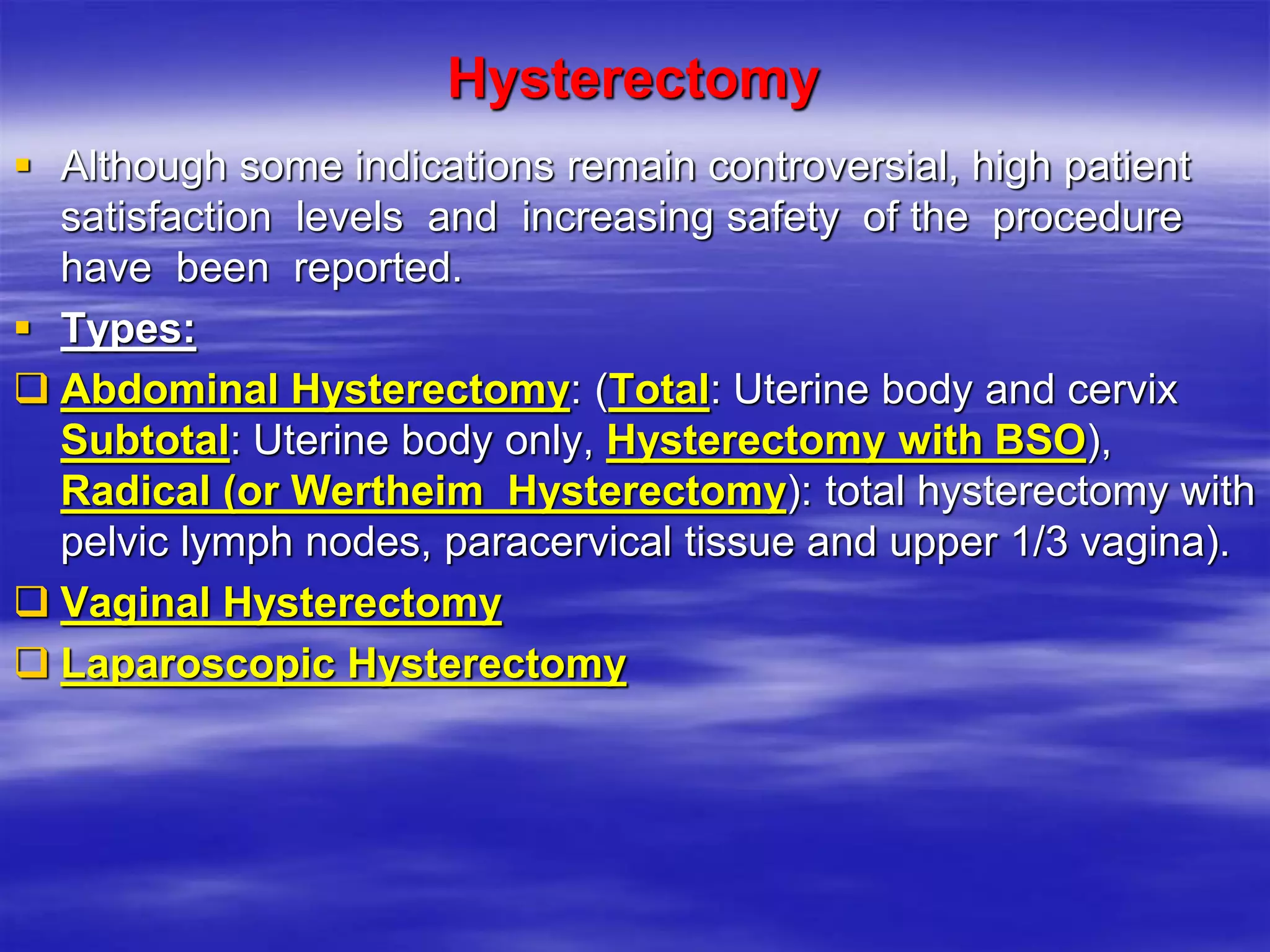 Hysterectomy
 Although some indications remain controversial, high patient
satisfaction levels and increasing safety of the procedure
have been reported.
 Types:
 Abdominal Hysterectomy: (Total: Uterine body and cervix
Subtotal: Uterine body only, Hysterectomy with BSO),
Radical (or Wertheim Hysterectomy): total hysterectomy with
pelvic lymph nodes, paracervical tissue and upper 1/3 vagina).
 Vaginal Hysterectomy
 Laparoscopic Hysterectomy
 