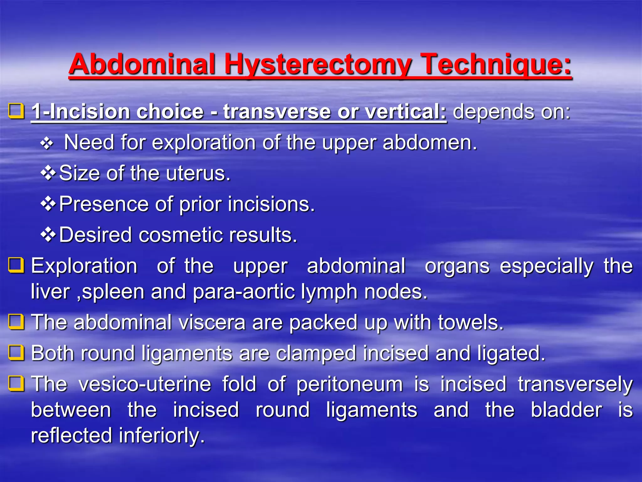 Abdominal Hysterectomy Technique:
 1-Incision choice - transverse or vertical: depends on:
 Need for exploration of the upper abdomen.
Size of the uterus.
Presence of prior incisions.
Desired cosmetic results.
 Exploration of the upper abdominal organs especially the
liver ,spleen and para-aortic lymph nodes.
 The abdominal viscera are packed up with towels.
 Both round ligaments are clamped incised and ligated.
 The vesico-uterine fold of peritoneum is incised transversely
between the incised round ligaments and the bladder is
reflected inferiorly.
 