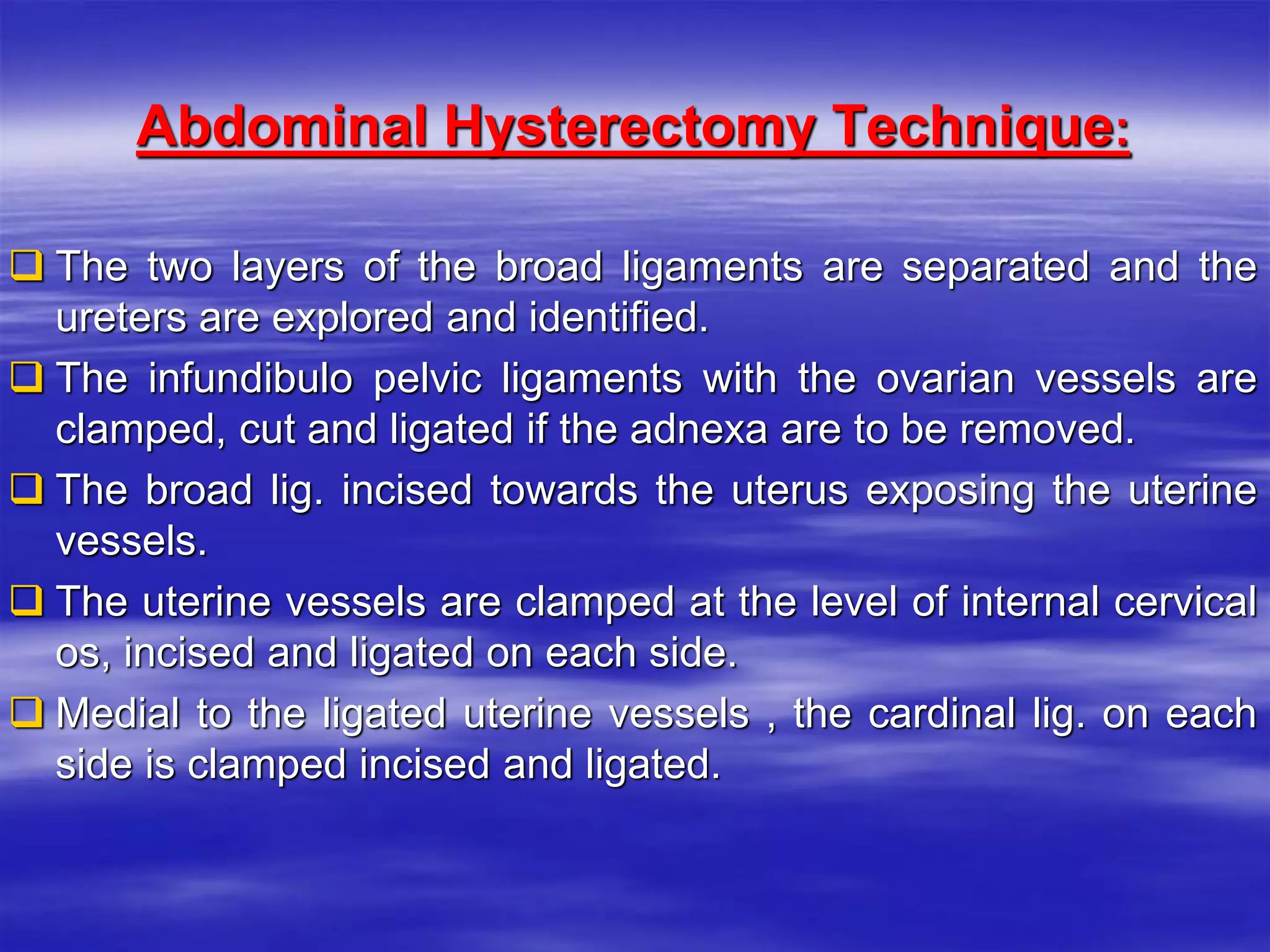 :Abdominal Hysterectomy Technique
 The two layers of the broad ligaments are separated and the
ureters are explored and identified.
 The infundibulo pelvic ligaments with the ovarian vessels are
clamped, cut and ligated if the adnexa are to be removed.
 The broad lig. incised towards the uterus exposing the uterine
vessels.
 The uterine vessels are clamped at the level of internal cervical
os, incised and ligated on each side.
 Medial to the ligated uterine vessels , the cardinal lig. on each
side is clamped incised and ligated.
 