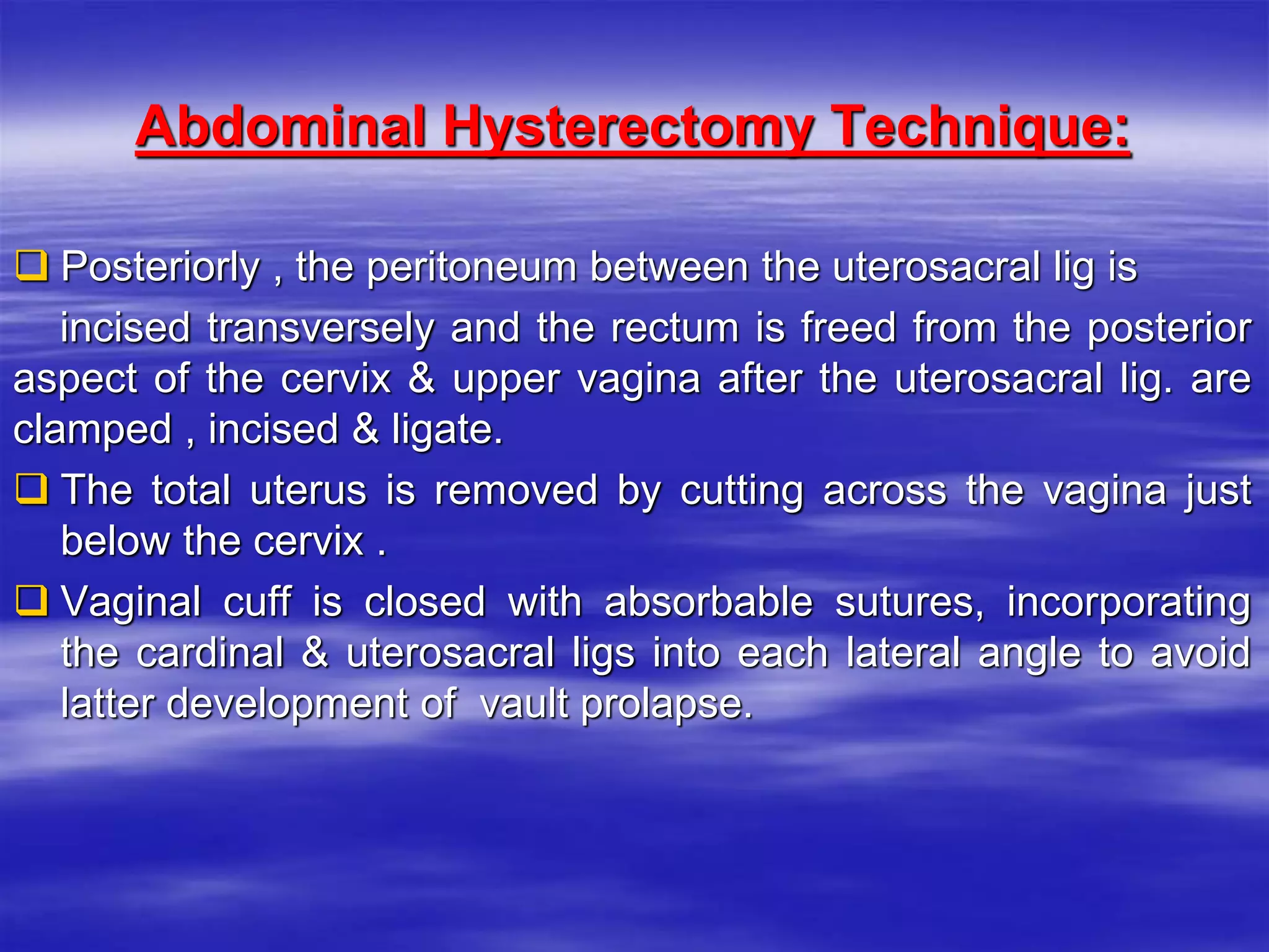 Abdominal Hysterectomy Technique:
 Posteriorly , the peritoneum between the uterosacral lig is
incised transversely and the rectum is freed from the posterior
aspect of the cervix & upper vagina after the uterosacral lig. are
clamped , incised & ligate.
 The total uterus is removed by cutting across the vagina just
below the cervix .
 Vaginal cuff is closed with absorbable sutures, incorporating
the cardinal & uterosacral ligs into each lateral angle to avoid
latter development of vault prolapse.
 