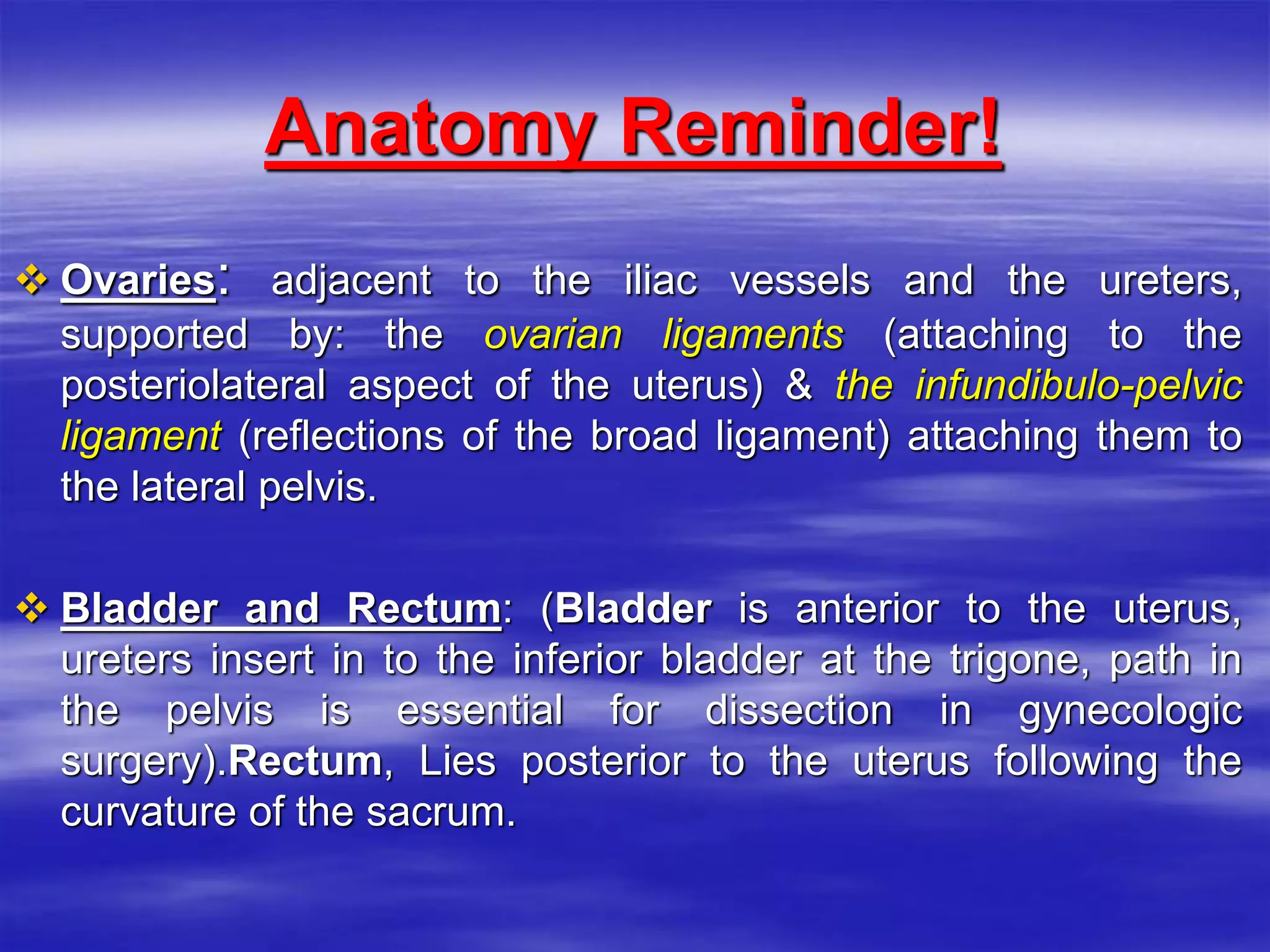 Anatomy Reminder!
 Ovaries: adjacent to the iliac vessels and the ureters,
supported by: the ovarian ligaments (attaching to the
posteriolateral aspect of the uterus) & the infundibulo-pelvic
ligament (reflections of the broad ligament) attaching them to
the lateral pelvis.
 Bladder and Rectum: (Bladder is anterior to the uterus,
ureters insert in to the inferior bladder at the trigone, path in
the pelvis is essential for dissection in gynecologic
surgery).Rectum, Lies posterior to the uterus following the
curvature of the sacrum.
 