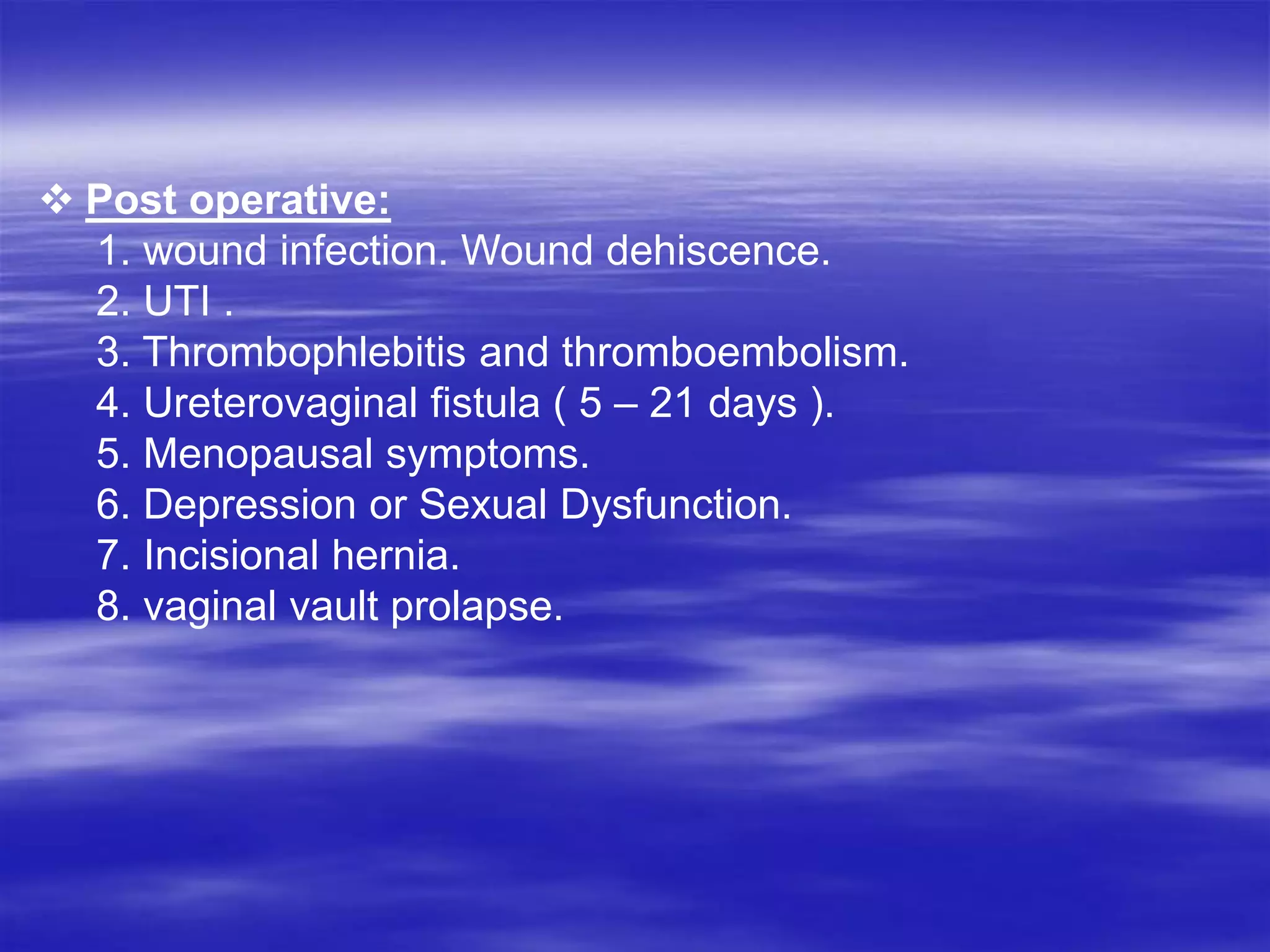  Post operative:
1. wound infection. Wound dehiscence.
2. UTI .
3. Thrombophlebitis and thromboembolism.
4. Ureterovaginal fistula ( 5 – 21 days ).
5. Menopausal symptoms.
6. Depression or Sexual Dysfunction.
7. Incisional hernia.
8. vaginal vault prolapse.
 