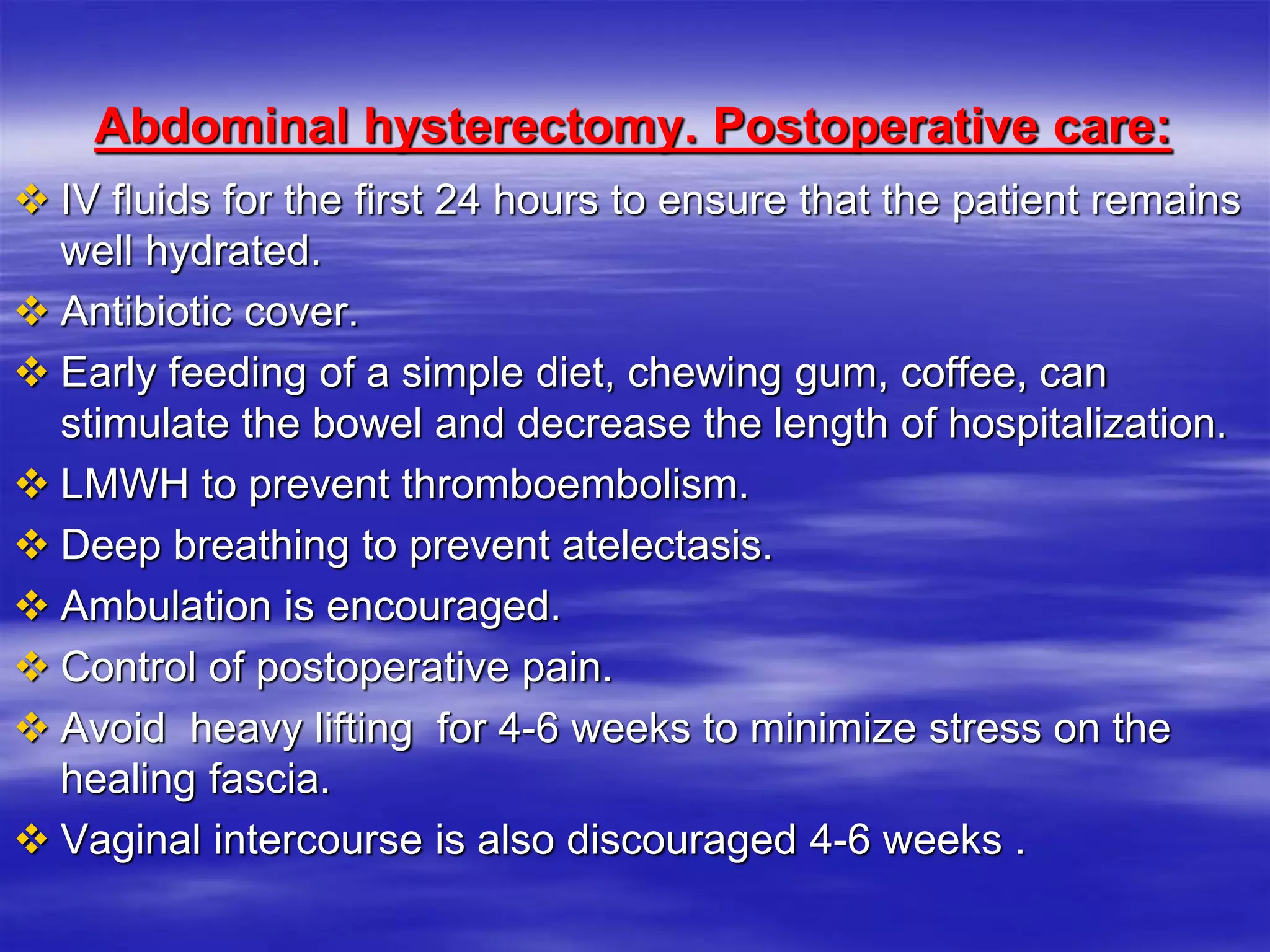 Abdominal hysterectomy. Postoperative care:
 IV fluids for the first 24 hours to ensure that the patient remains
well hydrated.
 Antibiotic cover.
 Early feeding of a simple diet, chewing gum, coffee, can
stimulate the bowel and decrease the length of hospitalization.
 LMWH to prevent thromboembolism.
 Deep breathing to prevent atelectasis.
 Ambulation is encouraged.
 Control of postoperative pain.
 Avoid heavy lifting for 4-6 weeks to minimize stress on the
healing fascia.
 Vaginal intercourse is also discouraged 4-6 weeks .
 