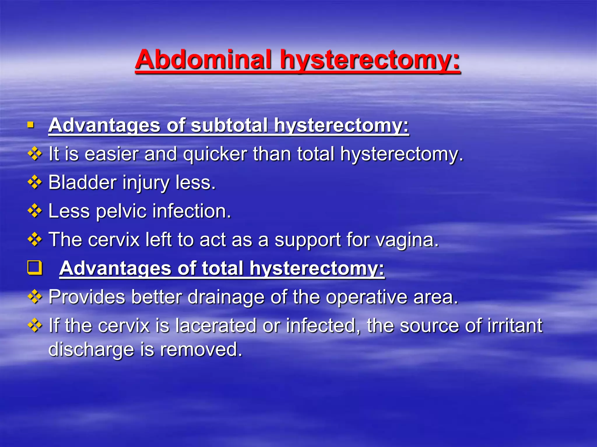 Abdominal hysterectomy:
 Advantages of subtotal hysterectomy:
 It is easier and quicker than total hysterectomy.
 Bladder injury less.
 Less pelvic infection.
 The cervix left to act as a support for vagina.
 Advantages of total hysterectomy:
 Provides better drainage of the operative area.
 If the cervix is lacerated or infected, the source of irritant
discharge is removed.
 