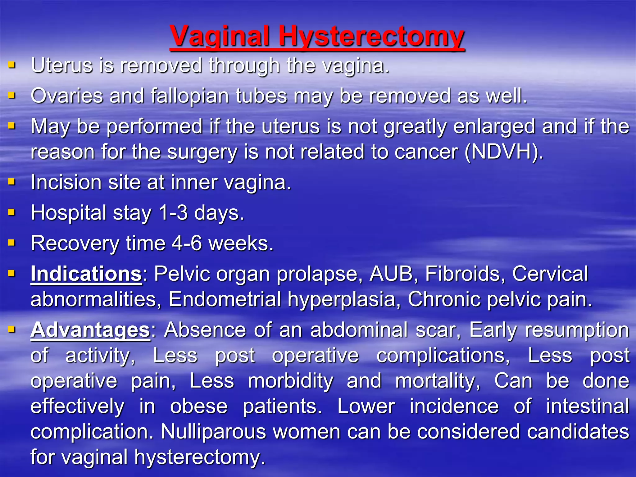 Vaginal Hysterectomy
 Uterus is removed through the vagina.
 Ovaries and fallopian tubes may be removed as well.
 May be performed if the uterus is not greatly enlarged and if the
reason for the surgery is not related to cancer (NDVH).
 Incision site at inner vagina.
 Hospital stay 1-3 days.
 Recovery time 4-6 weeks.
 Indications: Pelvic organ prolapse, AUB, Fibroids, Cervical
abnormalities, Endometrial hyperplasia, Chronic pelvic pain.
 Advantages: Absence of an abdominal scar, Early resumption
of activity, Less post operative complications, Less post
operative pain, Less morbidity and mortality, Can be done
effectively in obese patients. Lower incidence of intestinal
complication. Nulliparous women can be considered candidates
for vaginal hysterectomy.
 