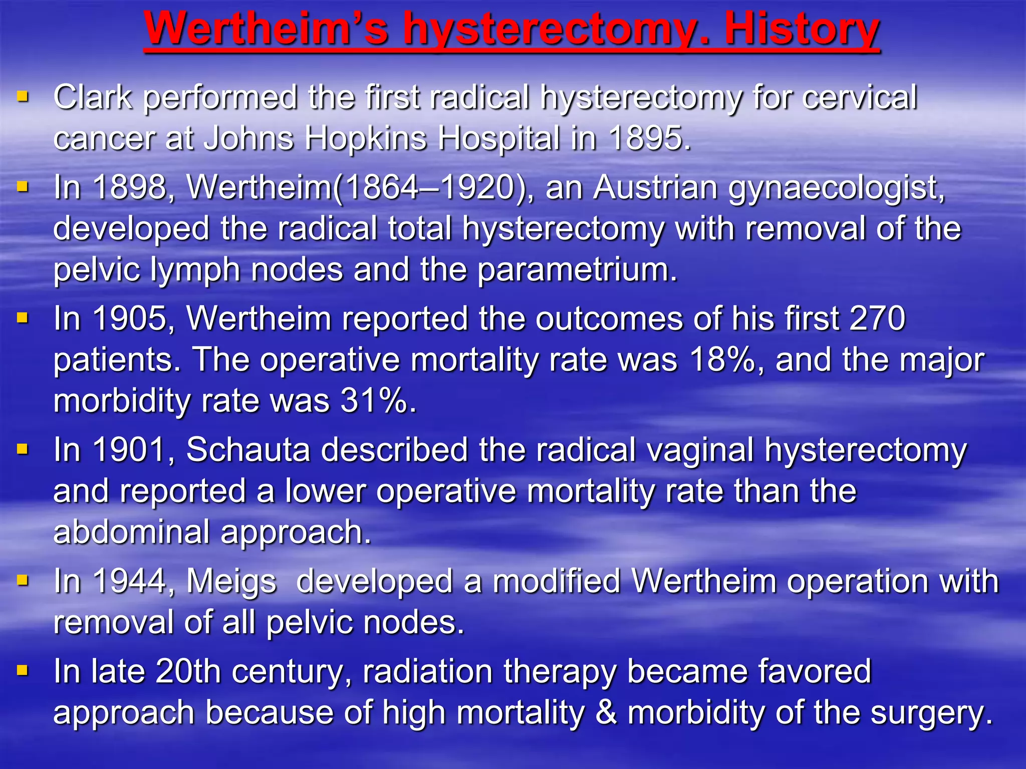 Wertheim’s hysterectomy. History
 Clark performed the first radical hysterectomy for cervical
cancer at Johns Hopkins Hospital in 1895.
 In 1898, Wertheim(1864–1920), an Austrian gynaecologist,
developed the radical total hysterectomy with removal of the
pelvic lymph nodes and the parametrium.
 In 1905, Wertheim reported the outcomes of his first 270
patients. The operative mortality rate was 18%, and the major
morbidity rate was 31%.
 In 1901, Schauta described the radical vaginal hysterectomy
and reported a lower operative mortality rate than the
abdominal approach.
 In 1944, Meigs developed a modified Wertheim operation with
removal of all pelvic nodes.
 In late 20th century, radiation therapy became favored
approach because of high mortality & morbidity of the surgery.
 