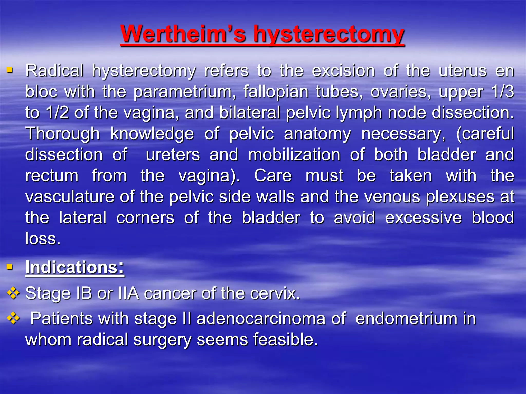 Wertheim’s hysterectomy
 Radical hysterectomy refers to the excision of the uterus en
bloc with the parametrium, fallopian tubes, ovaries, upper 1/3
to 1/2 of the vagina, and bilateral pelvic lymph node dissection.
Thorough knowledge of pelvic anatomy necessary, (careful
dissection of ureters and mobilization of both bladder and
rectum from the vagina). Care must be taken with the
vasculature of the pelvic side walls and the venous plexuses at
the lateral corners of the bladder to avoid excessive blood
loss.
 Indications:
 Stage IB or IIA cancer of the cervix.
 Patients with stage II adenocarcinoma of endometrium in
whom radical surgery seems feasible.
 