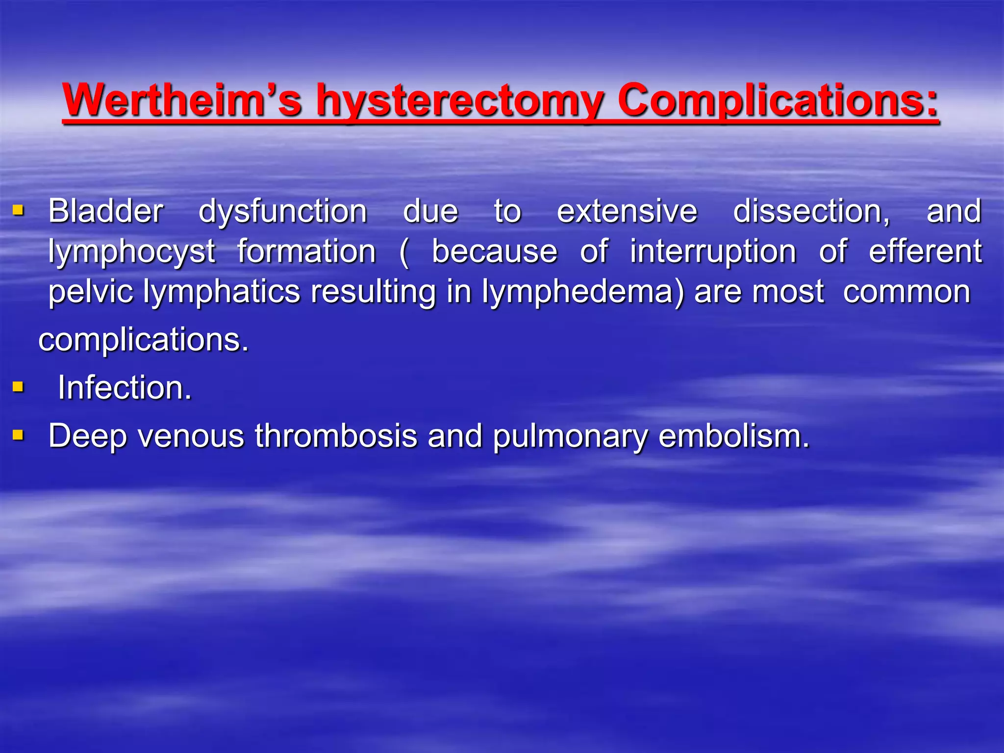 Wertheim’s hysterectomy Complications:
 Bladder dysfunction due to extensive dissection, and
lymphocyst formation ( because of interruption of efferent
pelvic lymphatics resulting in lymphedema) are most common
complications.
 Infection.
 Deep venous thrombosis and pulmonary embolism.
 