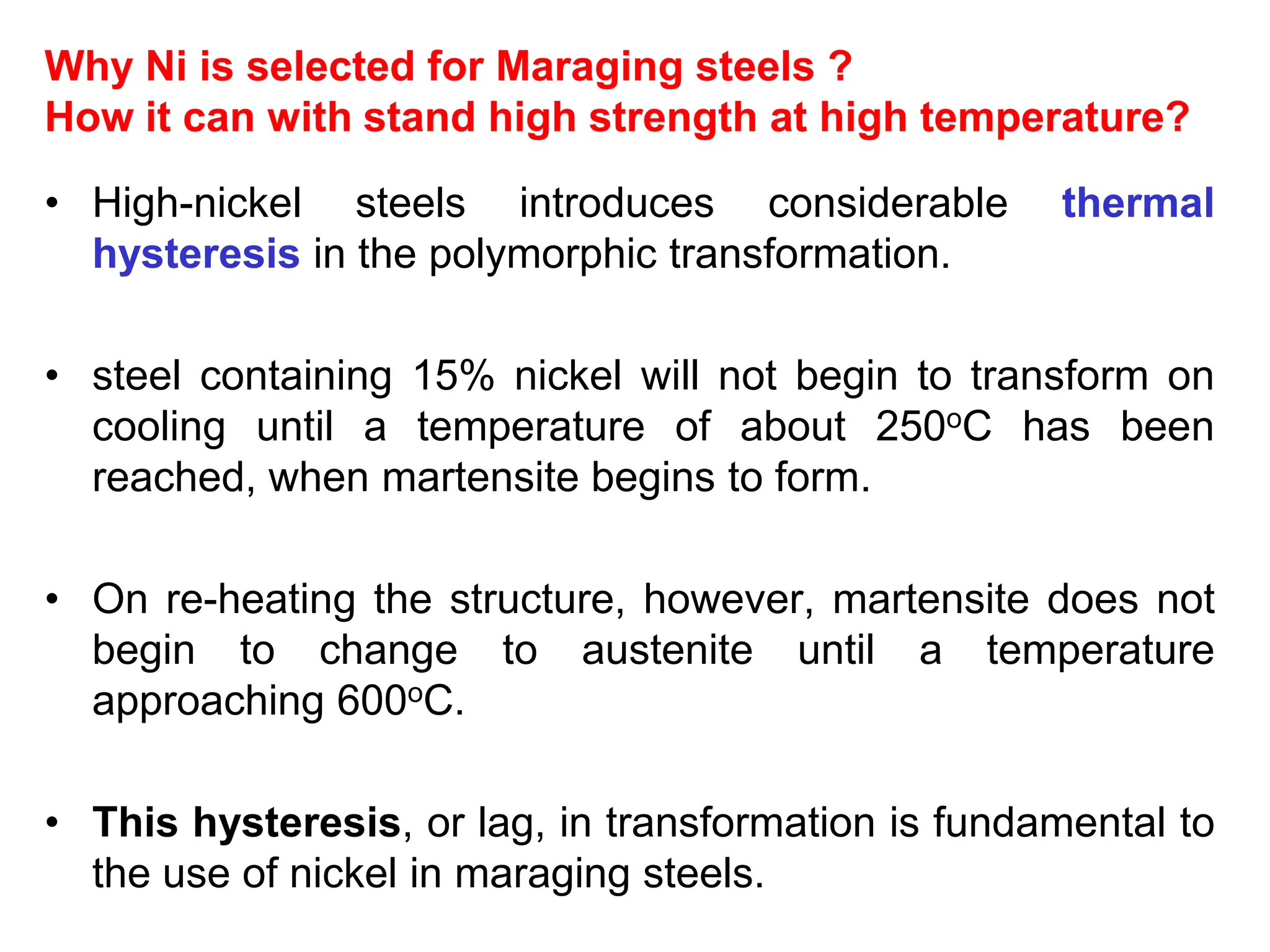 Why Ni is selected for Maraging steels ?
How it can with stand high strength at high temperature?
• High-nickel steels introduces considerable thermal
hysteresis in the polymorphic transformation.
• steel containing 15% nickel will not begin to transform on
cooling until a temperature of about 250oC has been
reached, when martensite begins to form.
• On re-heating the structure, however, martensite does not
begin to change to austenite until a temperature
approaching 600oC.
• This hysteresis, or lag, in transformation is fundamental to
the use of nickel in maraging steels.
 