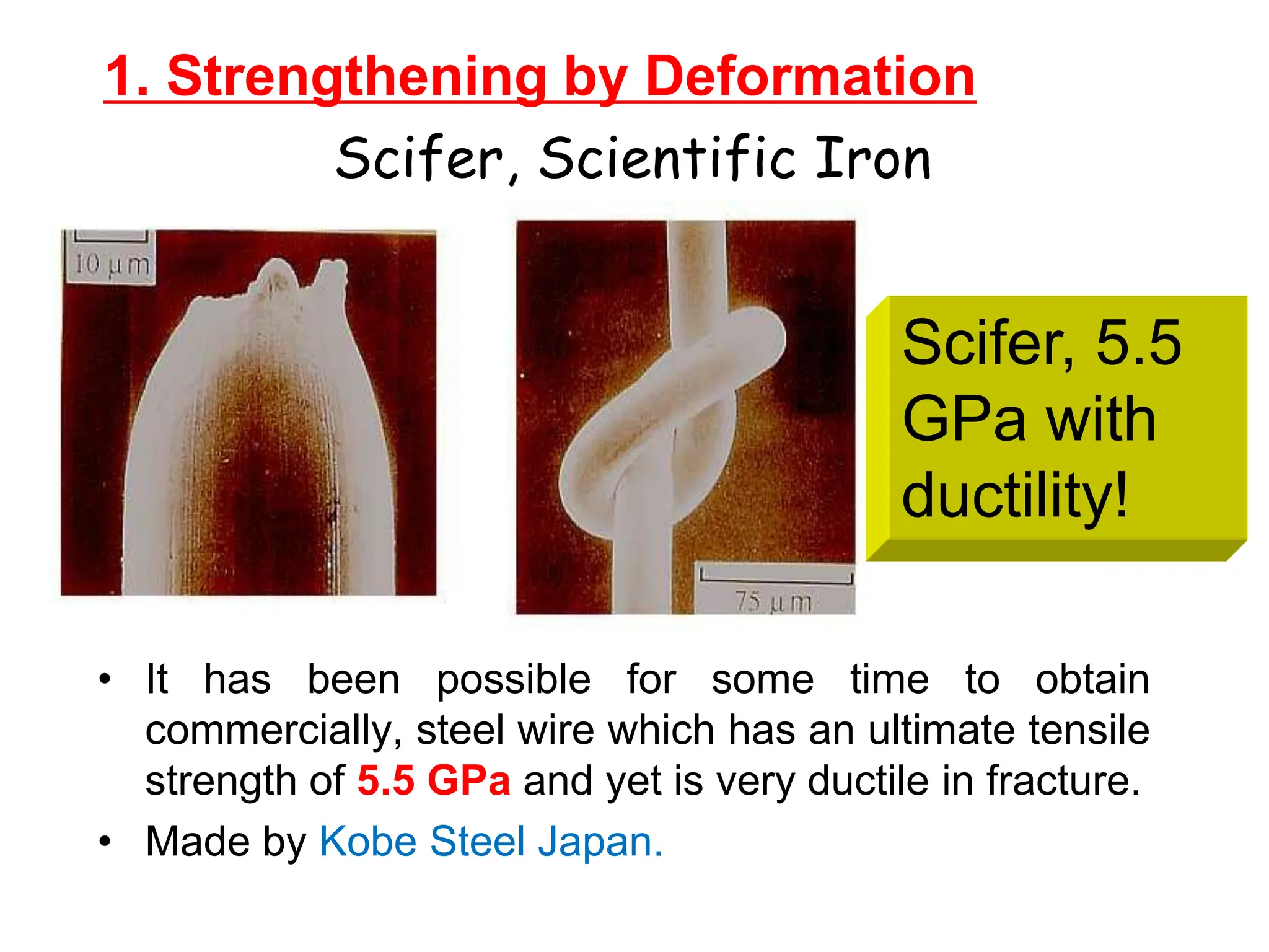 1. Strengthening by Deformation
• It has been possible for some time to obtain
commercially, steel wire which has an ultimate tensile
strength of 5.5 GPa and yet is very ductile in fracture.
• Made by Kobe Steel Japan.
Scifer, Scientific Iron
Scifer, 5.5
GPa with
ductility!
 