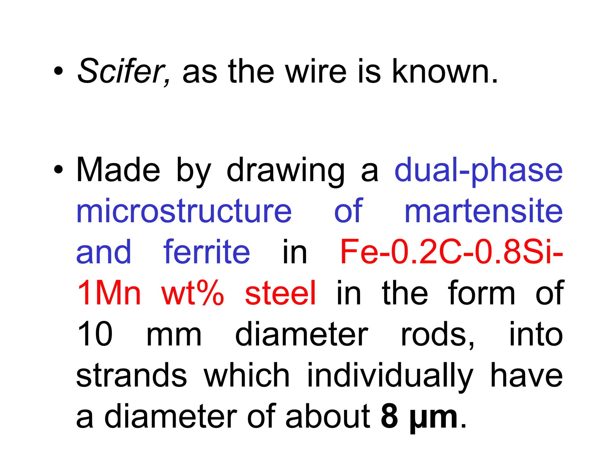 • Scifer, as the wire is known.
• Made by drawing a dual-phase
microstructure of martensite
and ferrite in Fe-0.2C-0.8Si-
1Mn wt% steel in the form of
10 mm diameter rods, into
strands which individually have
a diameter of about 8 µm.
 