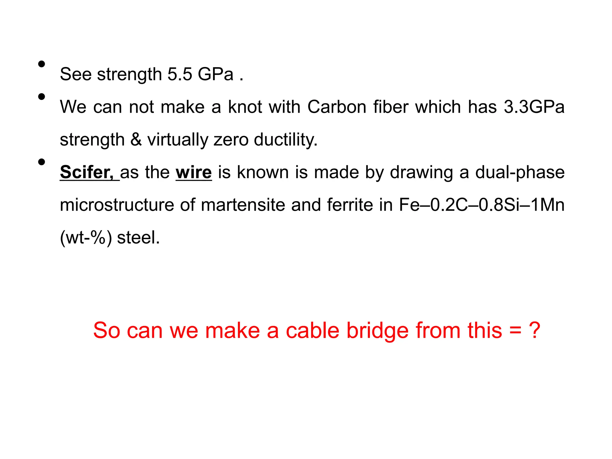 • See strength 5.5 GPa .
• We can not make a knot with Carbon fiber which has 3.3GPa
strength & virtually zero ductility.
• Scifer, as the wire is known is made by drawing a dual-phase
microstructure of martensite and ferrite in Fe–0.2C–0.8Si–1Mn
(wt-%) steel.
So can we make a cable bridge from this = ?
 