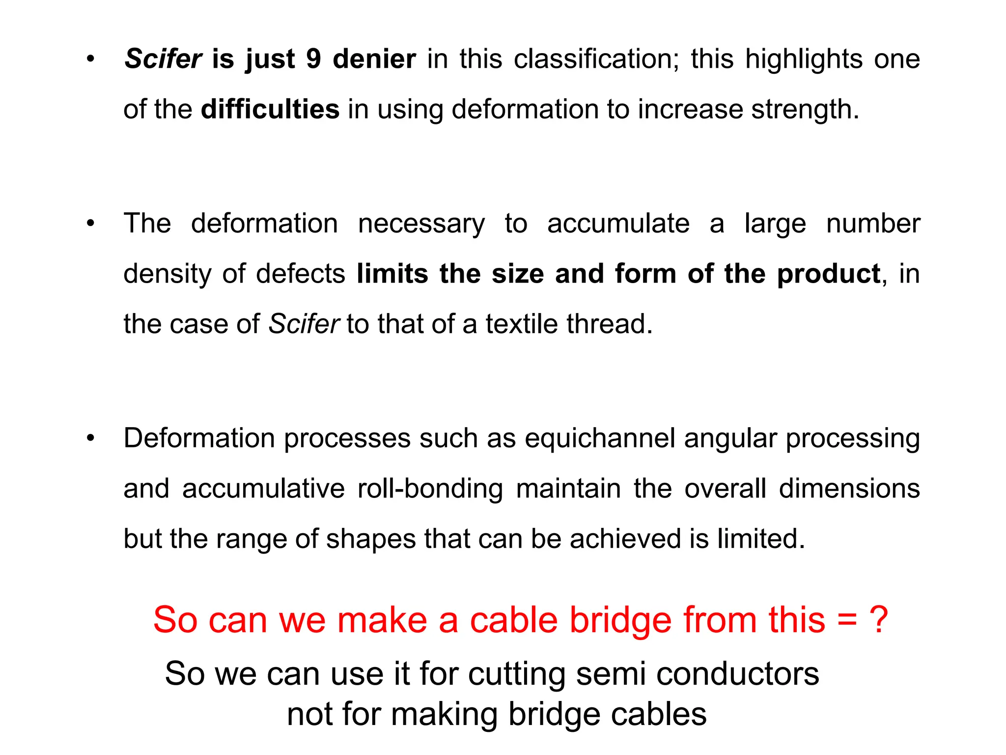 • Scifer is just 9 denier in this classification; this highlights one
of the difficulties in using deformation to increase strength.
• The deformation necessary to accumulate a large number
density of defects limits the size and form of the product, in
the case of Scifer to that of a textile thread.
• Deformation processes such as equichannel angular processing
and accumulative roll-bonding maintain the overall dimensions
but the range of shapes that can be achieved is limited.
So we can use it for cutting semi conductors
not for making bridge cables
So can we make a cable bridge from this = ?
 