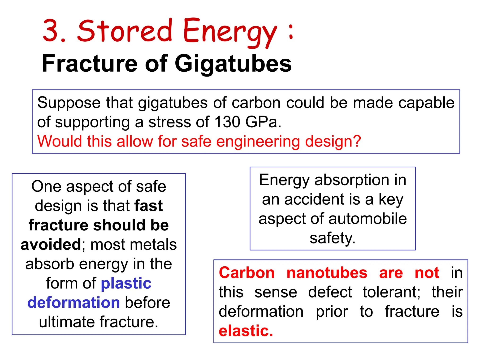 3. Stored Energy :
Fracture of Gigatubes
Suppose that gigatubes of carbon could be made capable
of supporting a stress of 130 GPa.
Would this allow for safe engineering design?
One aspect of safe
design is that fast
fracture should be
avoided; most metals
absorb energy in the
form of plastic
deformation before
ultimate fracture.
Energy absorption in
an accident is a key
aspect of automobile
safety.
Carbon nanotubes are not in
this sense defect tolerant; their
deformation prior to fracture is
elastic.
 