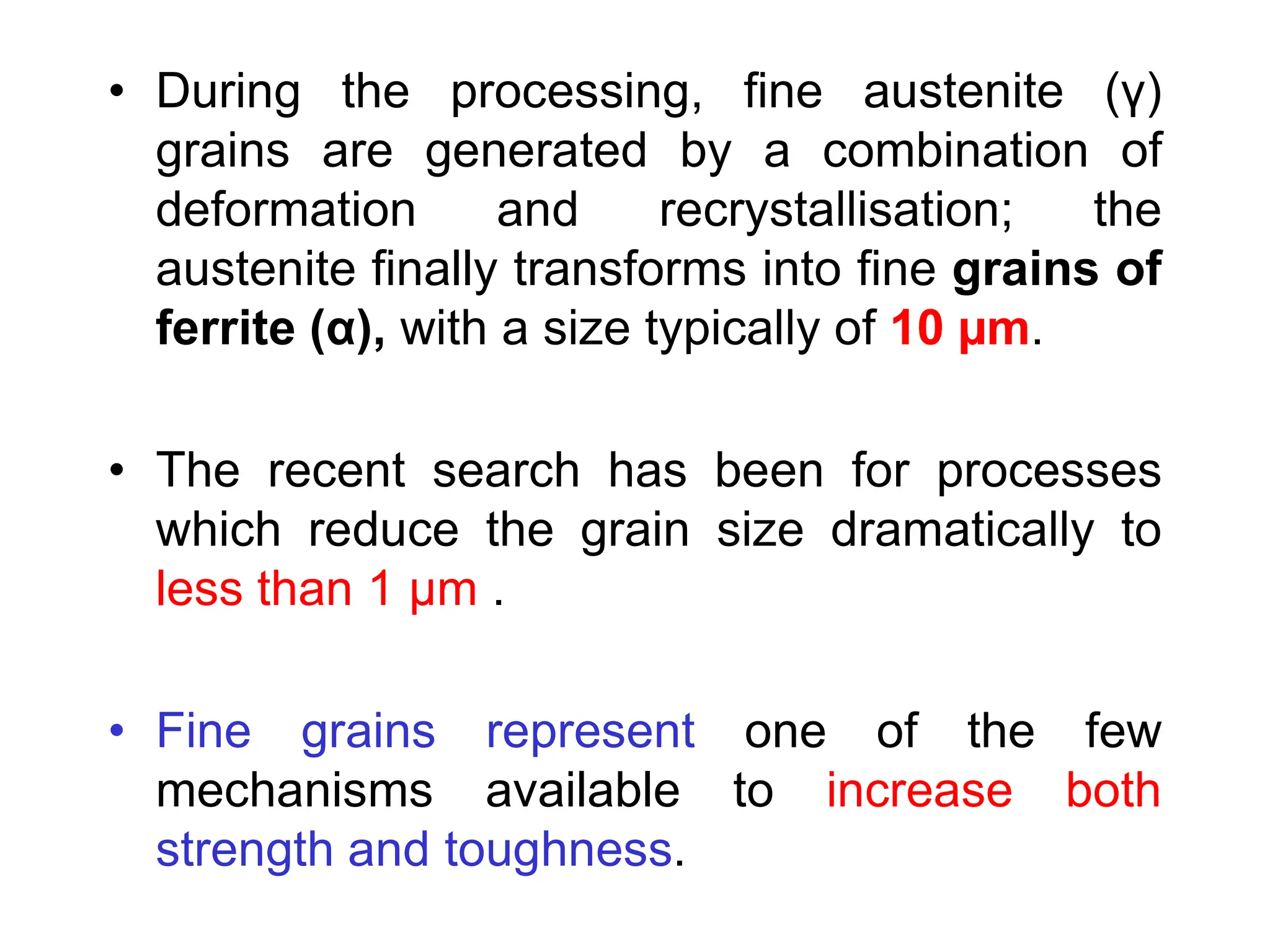 • During the processing, fine austenite (γ)
grains are generated by a combination of
deformation and recrystallisation; the
austenite finally transforms into fine grains of
ferrite (α), with a size typically of 10 µm.
• The recent search has been for processes
which reduce the grain size dramatically to
less than 1 µm .
• Fine grains represent one of the few
mechanisms available to increase both
strength and toughness.
 