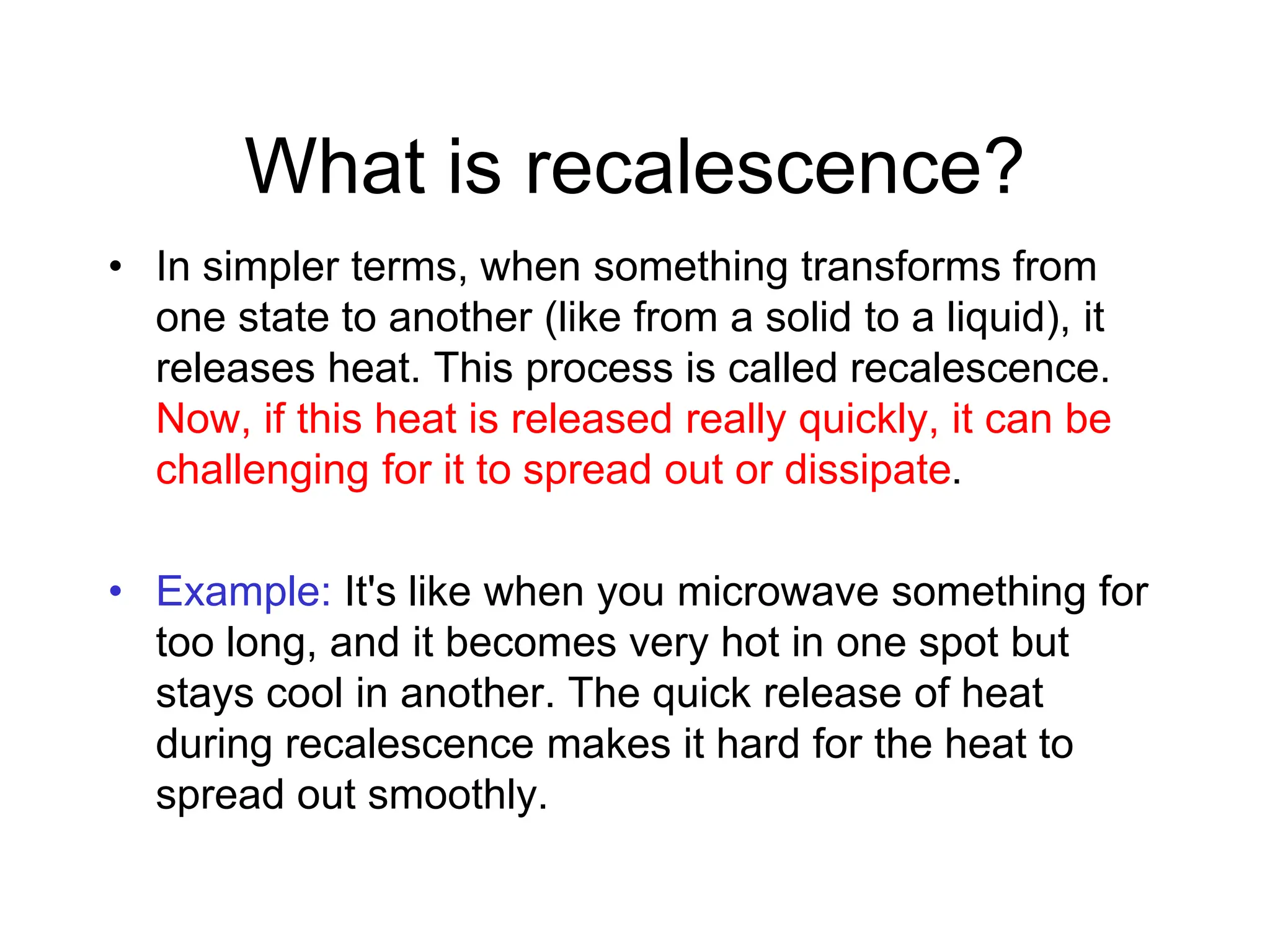 What is recalescence?
• In simpler terms, when something transforms from
one state to another (like from a solid to a liquid), it
releases heat. This process is called recalescence.
Now, if this heat is released really quickly, it can be
challenging for it to spread out or dissipate.
• Example: It's like when you microwave something for
too long, and it becomes very hot in one spot but
stays cool in another. The quick release of heat
during recalescence makes it hard for the heat to
spread out smoothly.
 