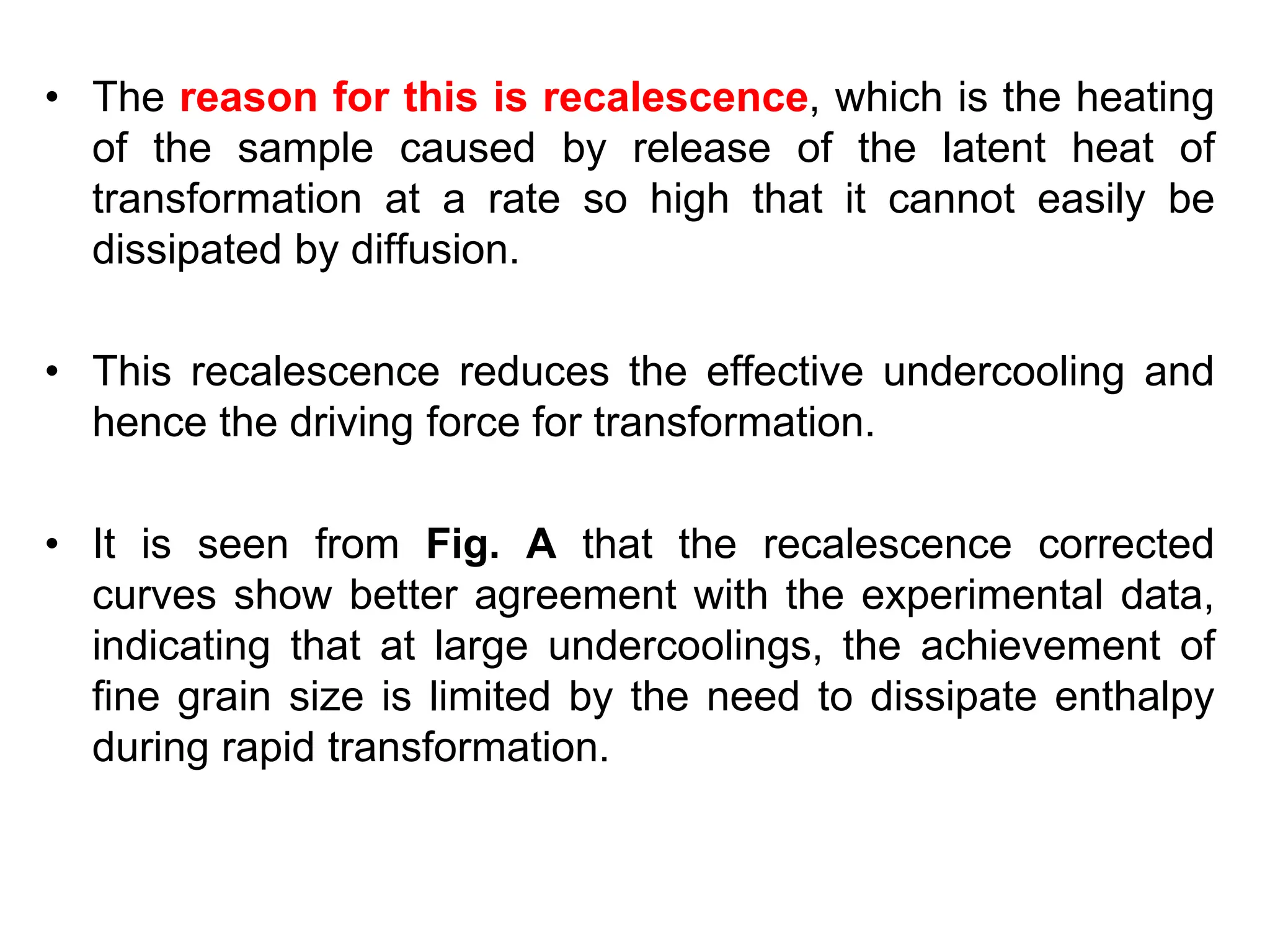 • The reason for this is recalescence, which is the heating
of the sample caused by release of the latent heat of
transformation at a rate so high that it cannot easily be
dissipated by diffusion.
• This recalescence reduces the effective undercooling and
hence the driving force for transformation.
• It is seen from Fig. A that the recalescence corrected
curves show better agreement with the experimental data,
indicating that at large undercoolings, the achievement of
fine grain size is limited by the need to dissipate enthalpy
during rapid transformation.
 
