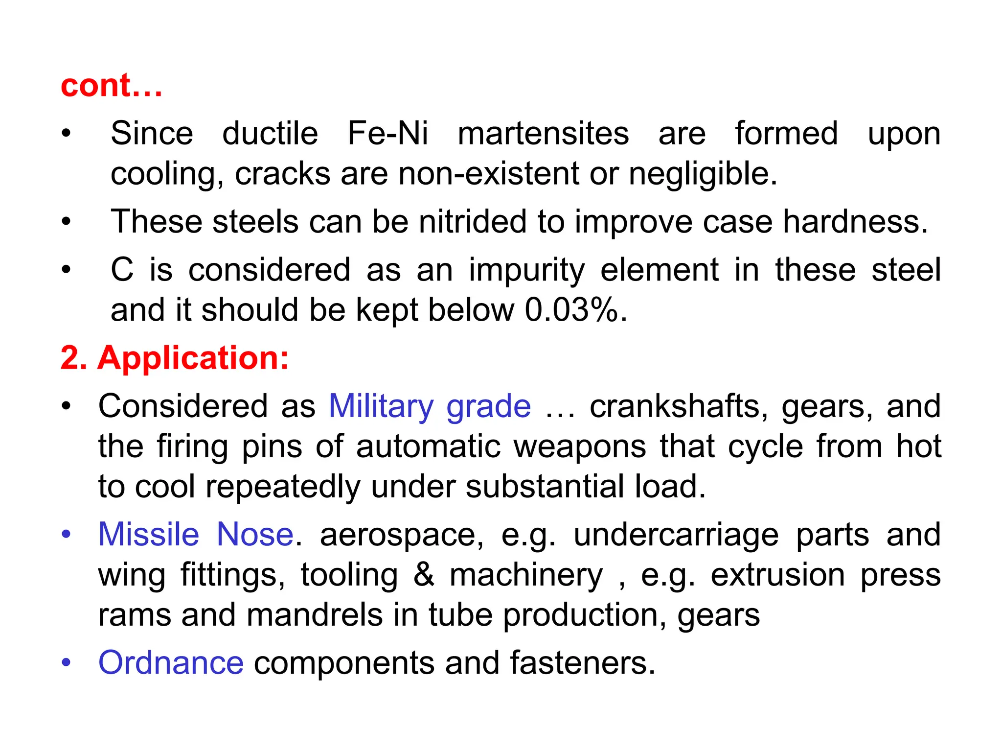 cont…
• Since ductile Fe-Ni martensites are formed upon
cooling, cracks are non-existent or negligible.
• These steels can be nitrided to improve case hardness.
• C is considered as an impurity element in these steel
and it should be kept below 0.03%.
2. Application:
• Considered as Military grade … crankshafts, gears, and
the firing pins of automatic weapons that cycle from hot
to cool repeatedly under substantial load.
• Missile Nose. aerospace, e.g. undercarriage parts and
wing fittings, tooling & machinery , e.g. extrusion press
rams and mandrels in tube production, gears
• Ordnance components and fasteners.
 