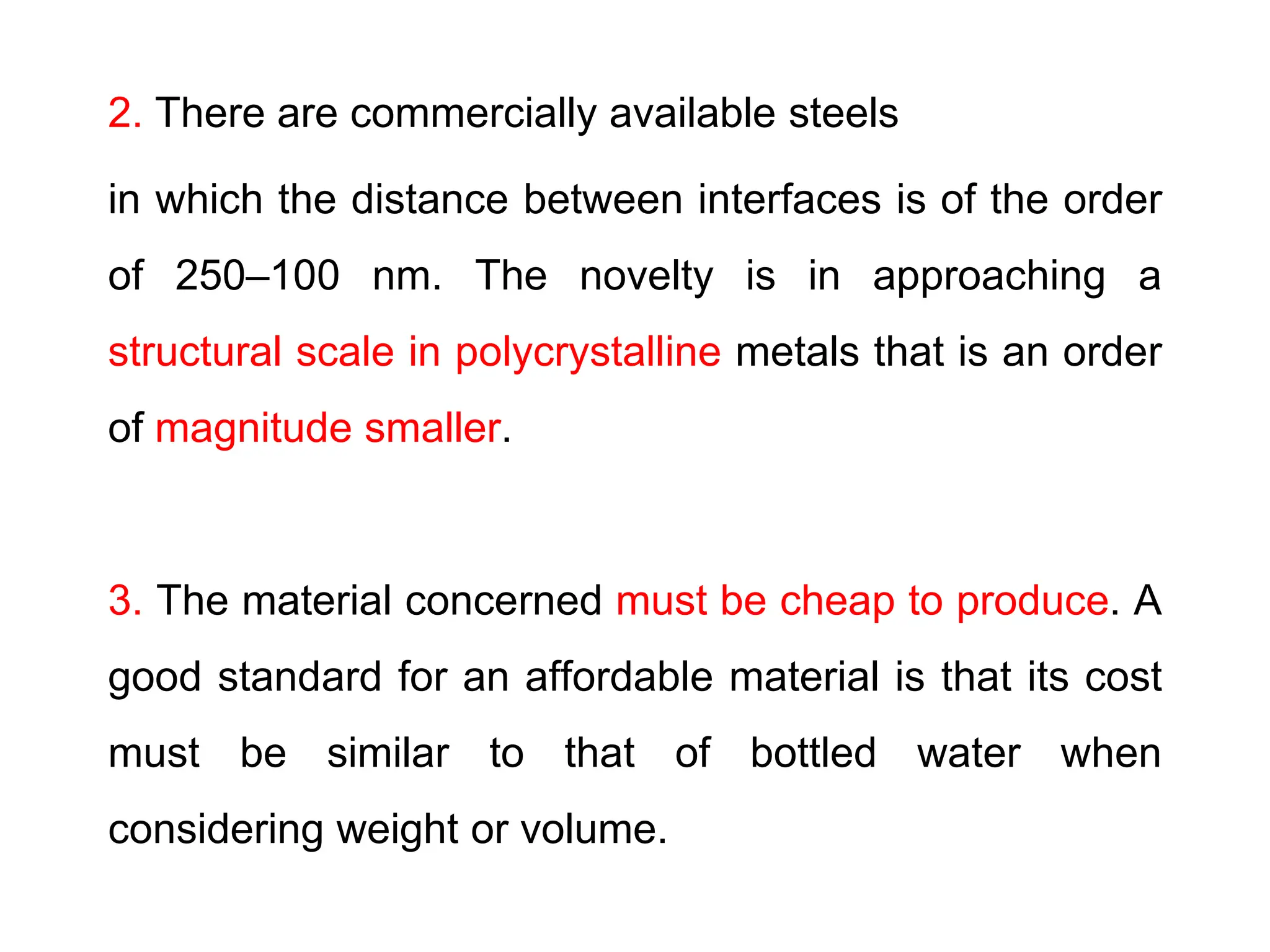 2. There are commercially available steels
in which the distance between interfaces is of the order
of 250–100 nm. The novelty is in approaching a
structural scale in polycrystalline metals that is an order
of magnitude smaller.
3. The material concerned must be cheap to produce. A
good standard for an affordable material is that its cost
must be similar to that of bottled water when
considering weight or volume.
 