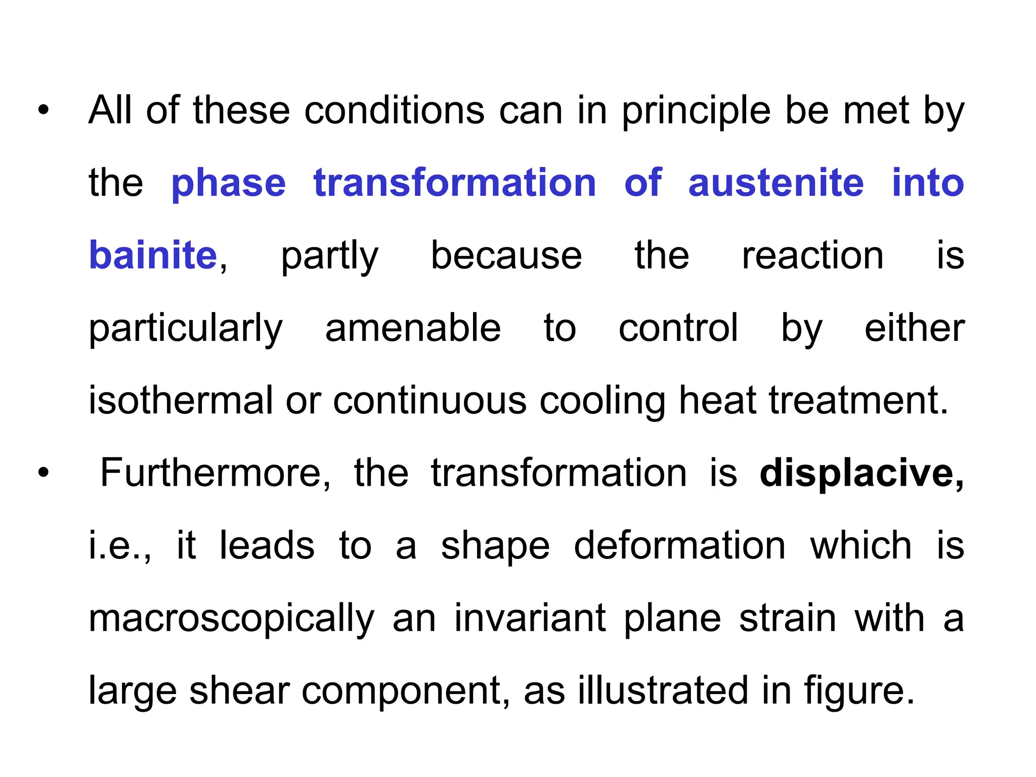 • All of these conditions can in principle be met by
the phase transformation of austenite into
bainite, partly because the reaction is
particularly amenable to control by either
isothermal or continuous cooling heat treatment.
• Furthermore, the transformation is displacive,
i.e., it leads to a shape deformation which is
macroscopically an invariant plane strain with a
large shear component, as illustrated in figure.
 