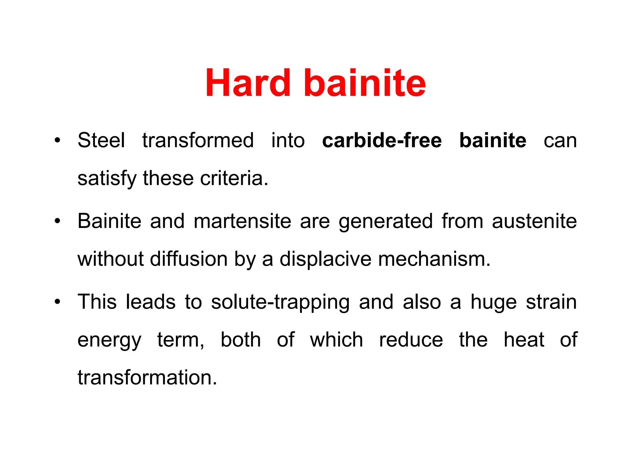 Hard bainite
• Steel transformed into carbide-free bainite can
satisfy these criteria.
• Bainite and martensite are generated from austenite
without diffusion by a displacive mechanism.
• This leads to solute-trapping and also a huge strain
energy term, both of which reduce the heat of
transformation.
 