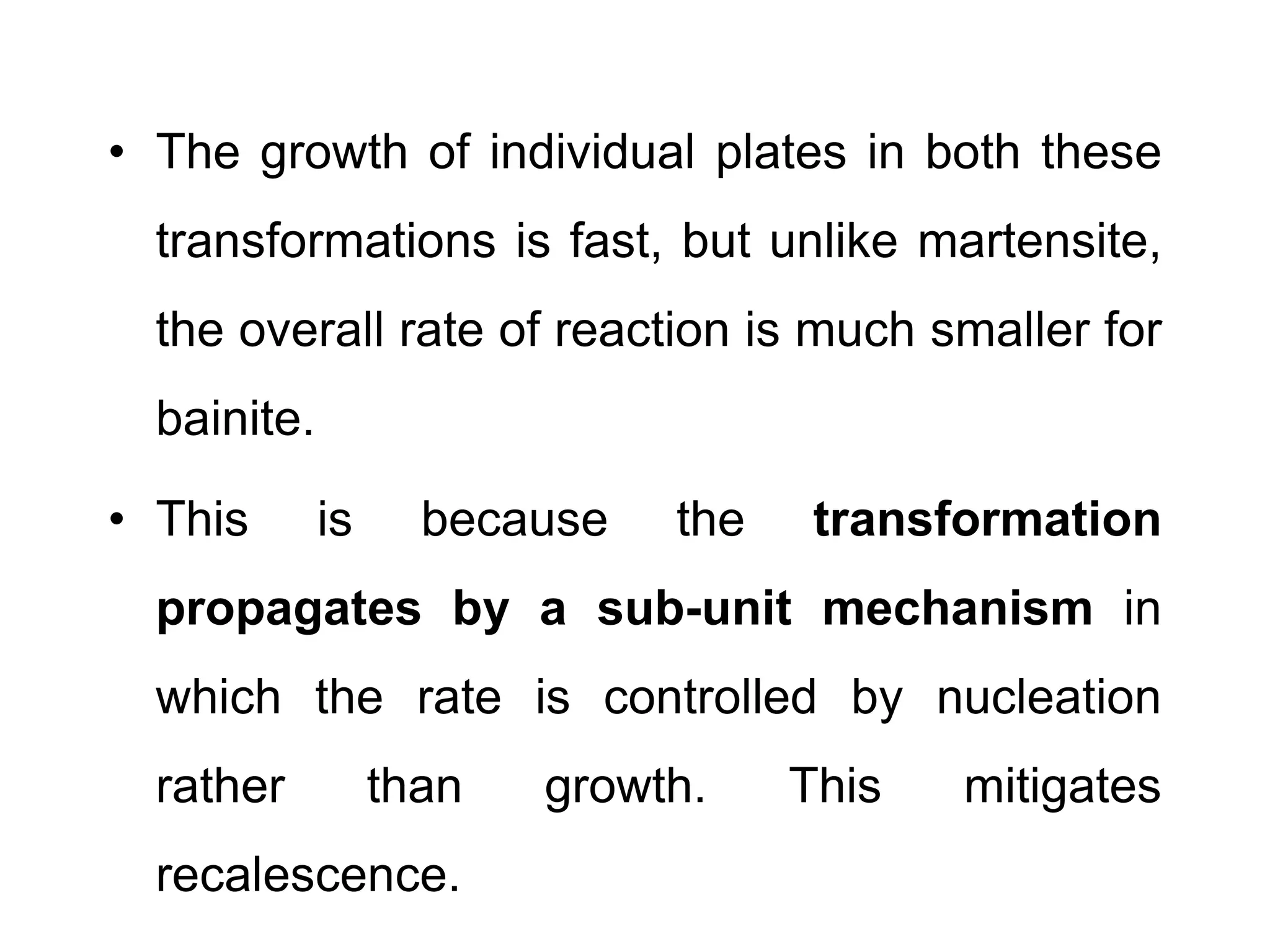 • The growth of individual plates in both these
transformations is fast, but unlike martensite,
the overall rate of reaction is much smaller for
bainite.
• This is because the transformation
propagates by a sub-unit mechanism in
which the rate is controlled by nucleation
rather than growth. This mitigates
recalescence.
 