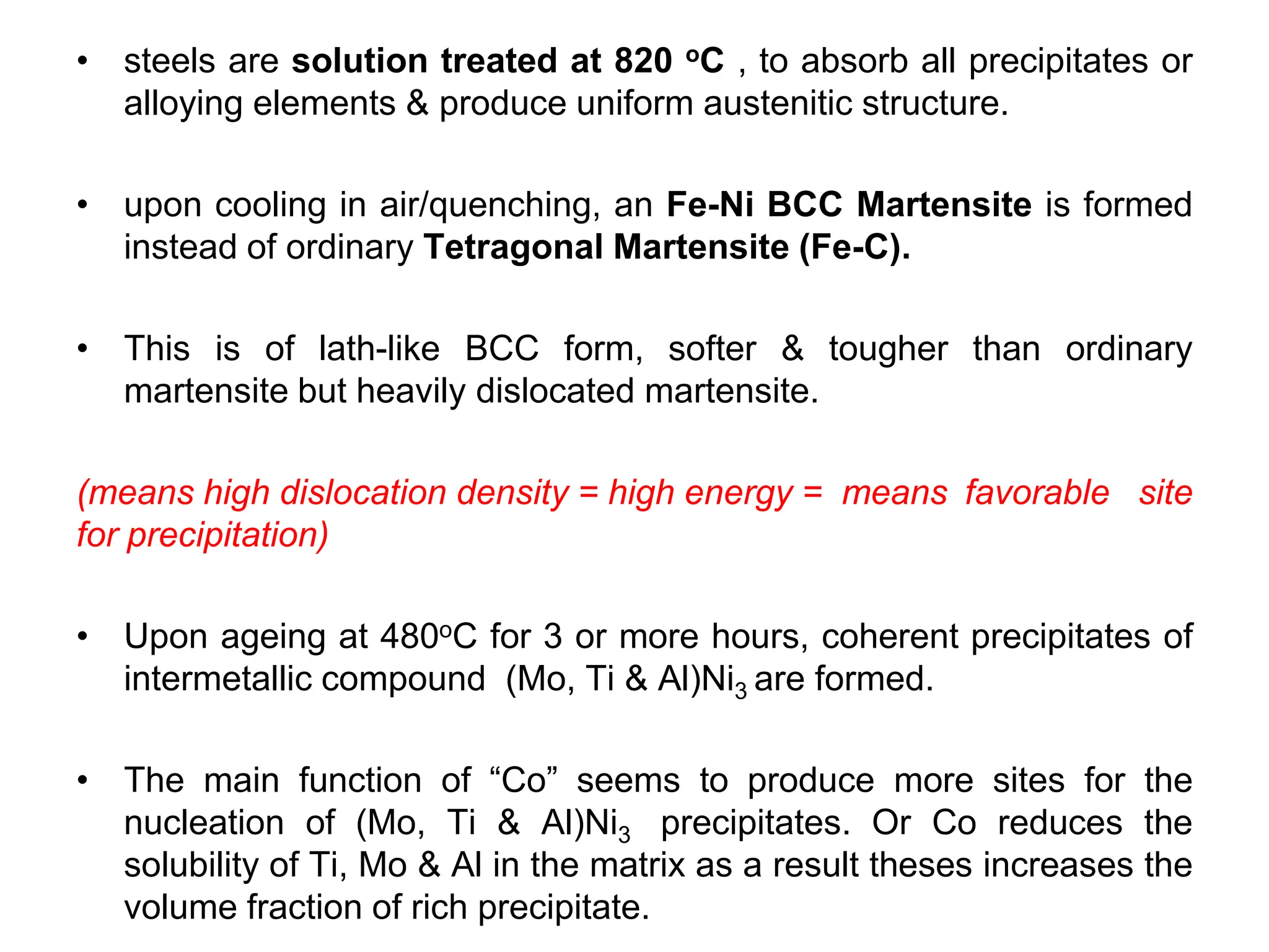 • steels are solution treated at 820 oC , to absorb all precipitates or
alloying elements & produce uniform austenitic structure.
• upon cooling in air/quenching, an Fe-Ni BCC Martensite is formed
instead of ordinary Tetragonal Martensite (Fe-C).
• This is of lath-like BCC form, softer & tougher than ordinary
martensite but heavily dislocated martensite.
(means high dislocation density = high energy = means favorable site
for precipitation)
• Upon ageing at 480oC for 3 or more hours, coherent precipitates of
intermetallic compound (Mo, Ti & Al)Ni3 are formed.
• The main function of “Co” seems to produce more sites for the
nucleation of (Mo, Ti & Al)Ni3 precipitates. Or Co reduces the
solubility of Ti, Mo & Al in the matrix as a result theses increases the
volume fraction of rich precipitate.
 