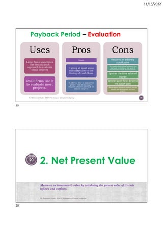 11/15/2022
Payback Period Evaluation
Uses
Large firms sometimes
use the payback
approach to evaluate
small projects
small firms use it
to evaluate most
projects.
Pros
Simple
It gives at least some
consideration to the
timing of cash flows
It offers a way to adjust for
project risk if managers
require a faster payback on
riskier projects
Cons
Requires an arbitrary
cutoff point
No connection exists between the
payback period and the goal of
shareholder wealth maximization.
Ignores the time value of
money
Ignores cash flows beyond
the cutoff date
Biased against long-term projects, such as
research and development, and new
projects
Dr. Mahmoud Otaify - FMCS: Techniques of Capital budgeting 19
2. Net Present Value
Measures an investment’s value by calculating the present value of its cash
inflows and outflows.
Dr. Mahmoud Otaify - FMCS: Techniques of Capital budgeting
20
19
20
 