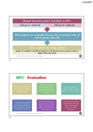 11/15/2022
If the projects were being ranked
project A would be considered superior to B because its net present value is
higher than that of B.
Both projects are acceptable because the net present value of
each is greater than $0.
Bennett discounts project cash flows at 10%.
NPV for A = $110,710 NPV for B = $109,244
Dr. Mahmoud Otaify - FMCS: Techniques of Capital budgeting 25
NPV - Evaluation
The method used by
most large companies
to evaluate investment
projects (why)
When firms make
investments, they are
spending money that
they obtained from
investors
Investors expect a
return on the money
that they give to firms,
so a firm should undertake
an investment only if the
present value of the cash
flow is greater than the cost
of making the investment
NPV method takes into
account the time value of
investors’ money, it is more
likely to identify value-
increasing investments than is
the payback rule.
Discount rate reflects
investments risk and
also is minimum
return to satisfy
investors
Dr. Mahmoud Otaify - FMCS: Techniques of Capital budgeting 26
25
26
 